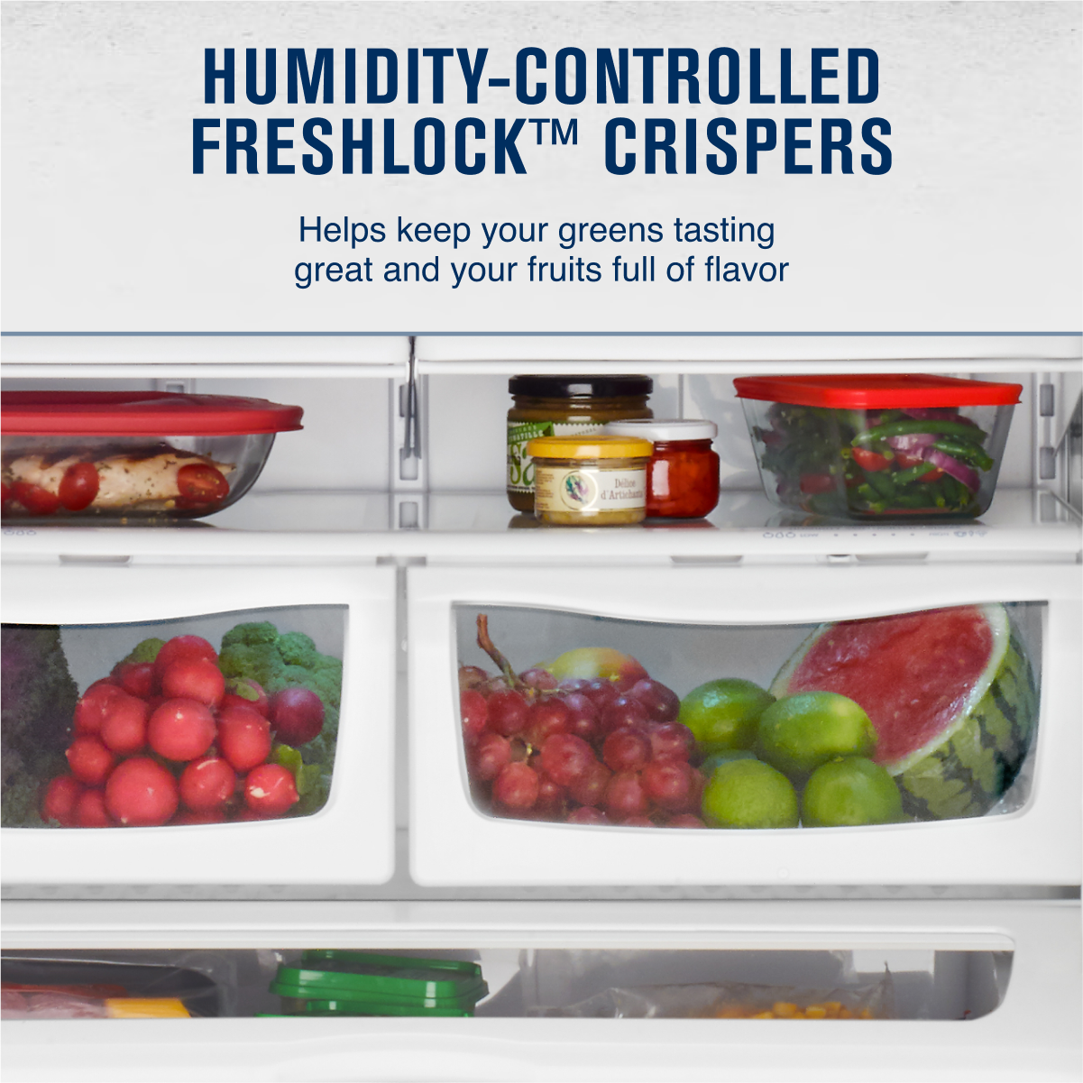 HUMIDITY-CONTROLLED FRESHLOCK™ CRISPERS  
Helps keep your greens tasting great and your fruits full of flavor