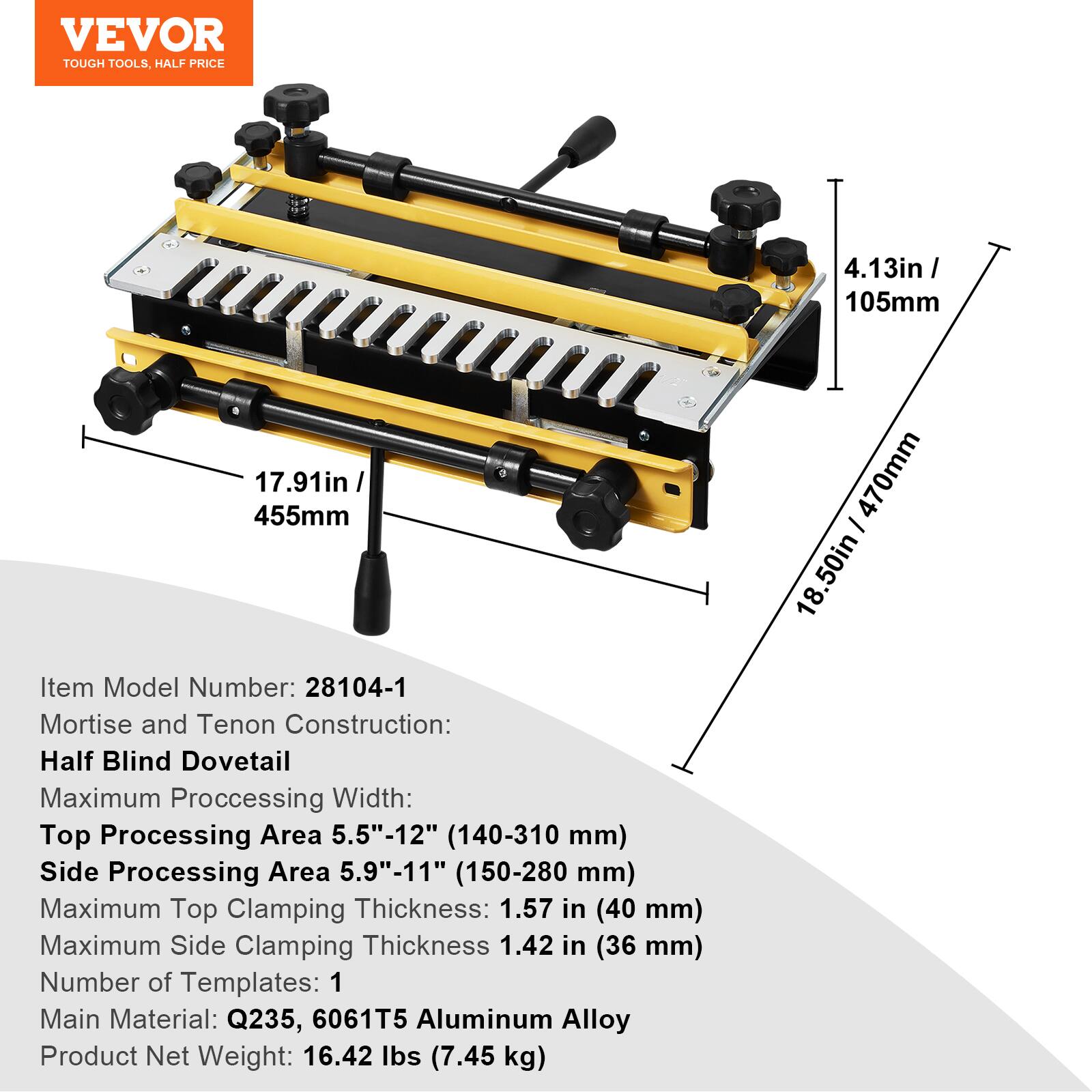 VEVOR TOUGH TOOLS. HALF PRICE

4.13in / 105mm
17.91in / 455mm

Item Model Number: 28104-1

Mortise and Tenon Construction: Half Blind Dovetail

Maximum Processing Width:
- Top Processing Area: 5.5"-12" (140-310 mm)
- Side Processing Area: 5.9"-11" (150-280 mm)

Maximum Top Clamping Thickness: 1.57 in (40 mm)
Maximum Side Clamping Thickness: 1.42 in (36 mm)

Number of Templates: 1

Main Material: Q235, 6061T5 Aluminum Alloy

Product Net Weight: 16.42 lbs (7.45 kg)