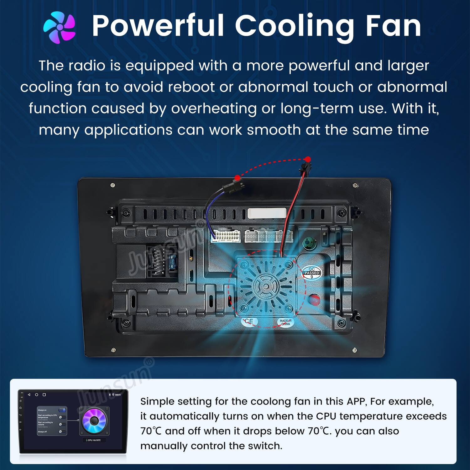 Powerful Cooling Fan

The radio is equipped with a more powerful and larger cooling fan to avoid reboot or abnormal touch or abnormal function caused by overheating or long-term use. With it, many applications can work smooth at the same time.

Simple setting for the cooling fan in this APP, For example, it automatically turns on when the CPU temperature exceeds 70°C and off when it drops below 70°C. You can also manually control the switch.