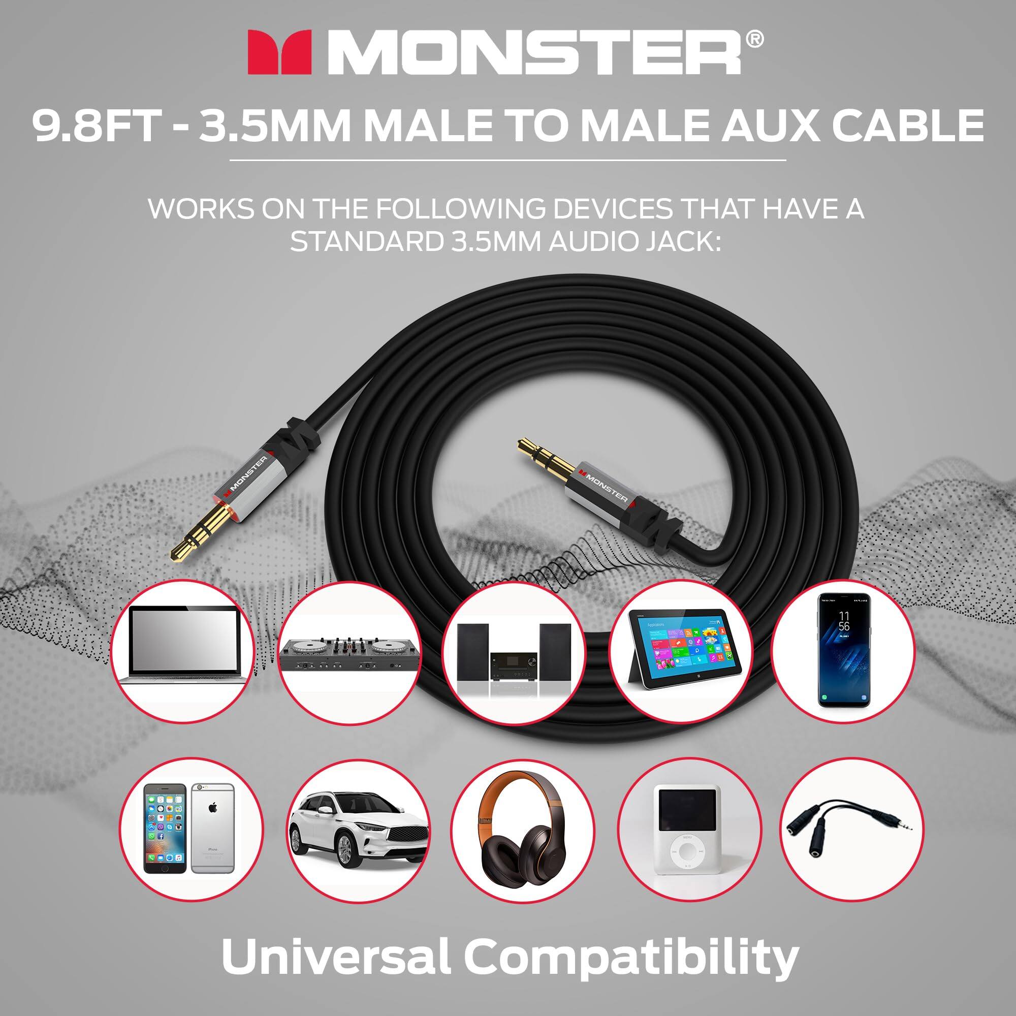 MONSTER  
9.8FT - 3.5MM MALE TO MALE AUX CABLE  

WORKS ON THE FOLLOWING DEVICES THAT HAVE A STANDARD 3.5MM AUDIO JACK:  

Universal Compatibility