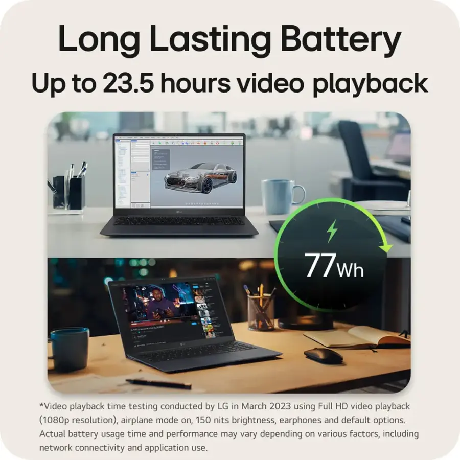 Long Lasting Battery Up to 23.5 hours video playback. - 77Wh battery. *Video playback time testing conducted by LG in March 2023 using Full HD video playback (1080p resolution), airplane mode on, 150 nits brightness, earphones and default options. Actual battery usage time and performance may vary depending on various factors, including network connectivity and application use.