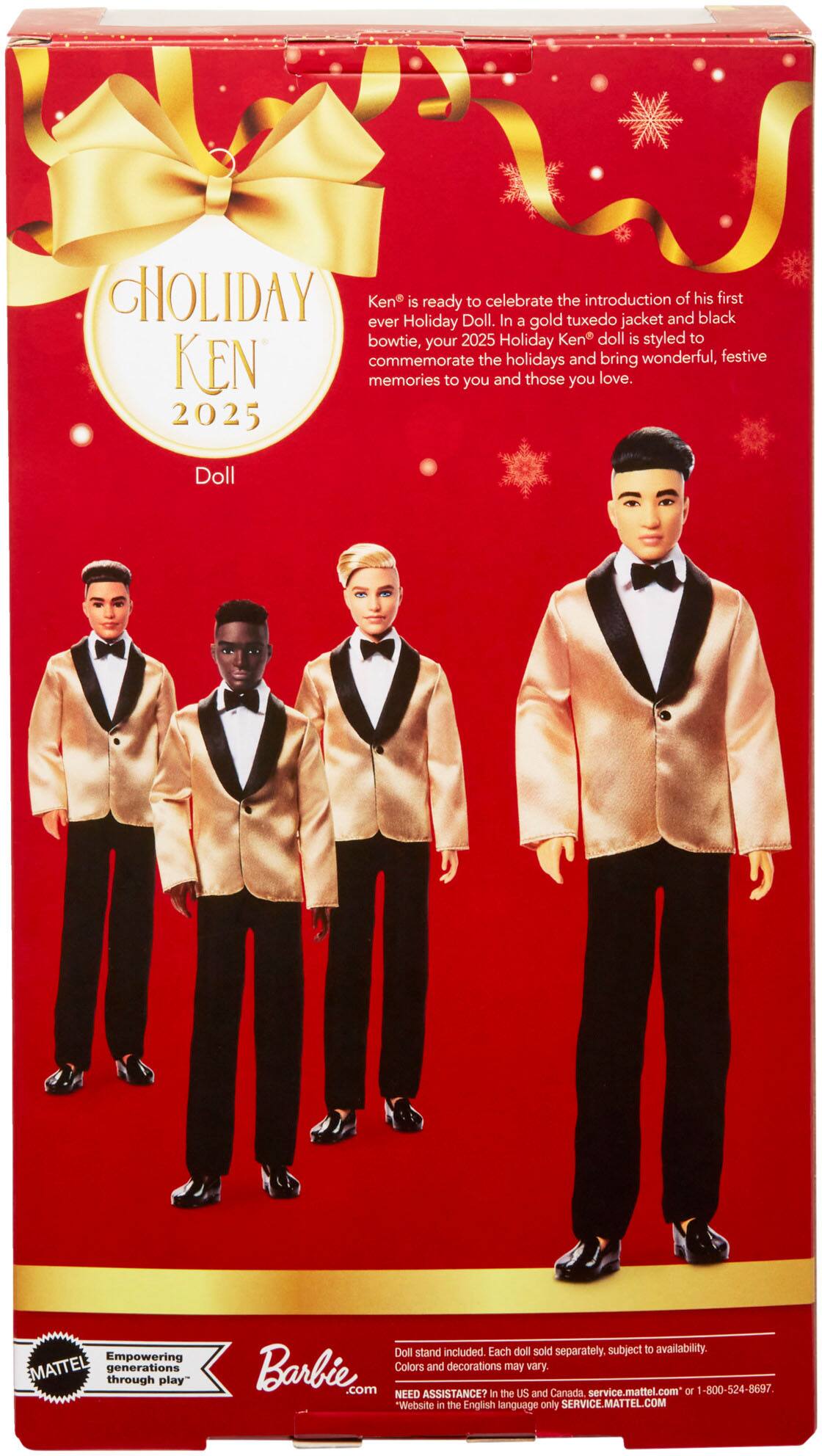 **Holiday Ken 2025**

Ken is ready to celebrate the introduction of his first ever Holiday Doll. In a gold tuxedo jacket and black bowtie, your 2025 Holiday Ken doll is styled to commemorate the holidays and bring wonderful, festive memories to you and those you love.

**Doll**

Empowering generations through play

Barbie.com

Doll stand included. Each doll sold separately. Subject to availability. Colors and decorations may vary.

NEED ASSISTANCE? In the US and Canada: service.mattel.com or 800-524-8697

Website in the English language only: SERVICE.MATTEL.COM
