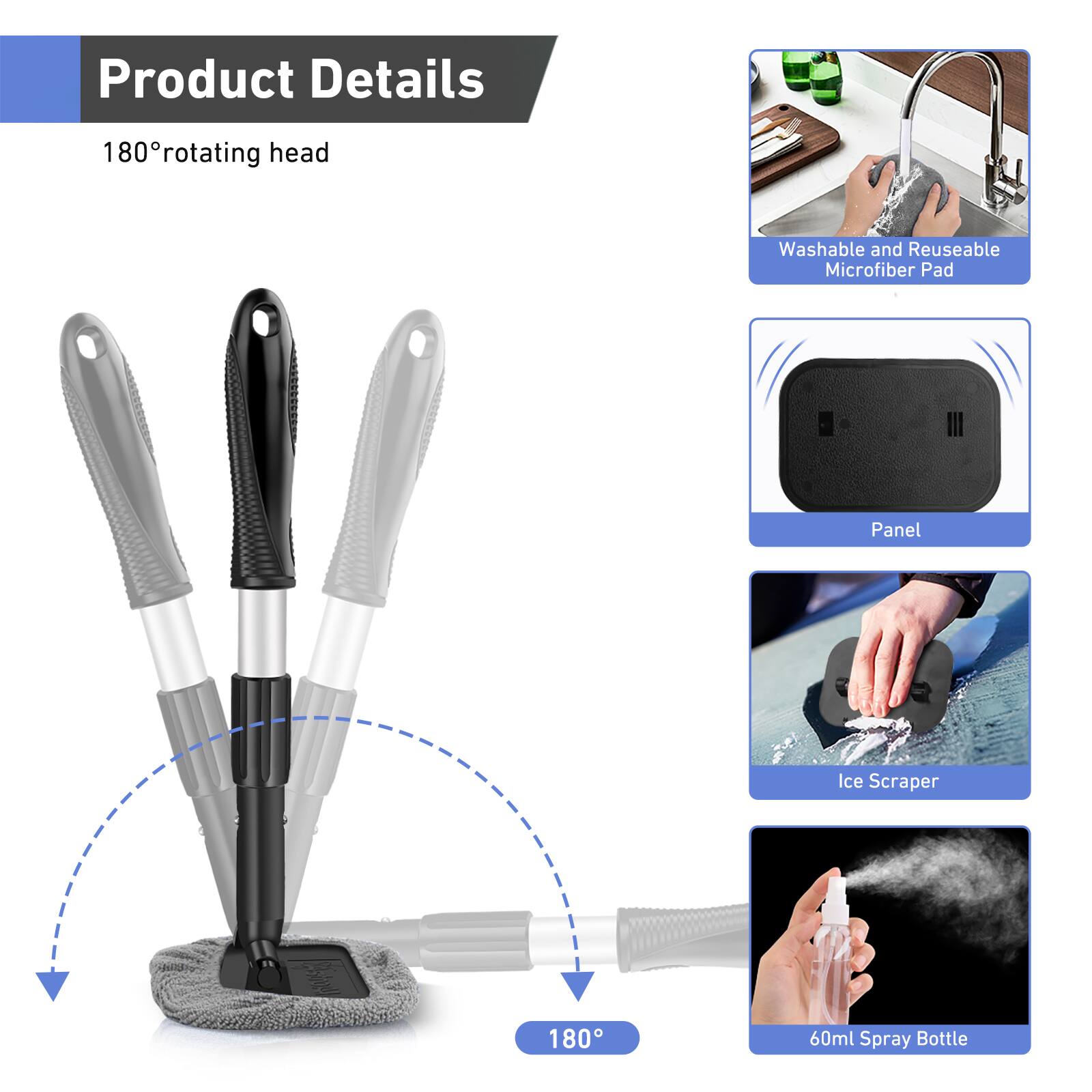 Product Details

180° rotating head

- Washable and Reusable Microfiber Pad
- Panel
- Ice Scraper
- 60ml Spray Bottle