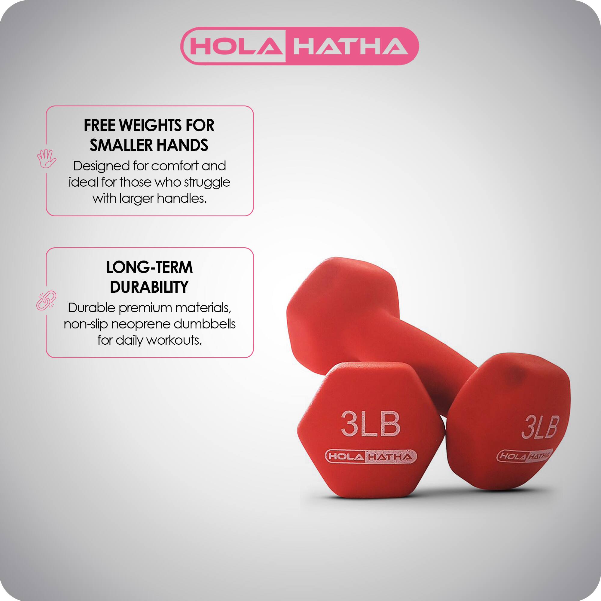 HOLA HATHA

FREE WEIGHTS FOR SMALLER HANDS  
Designed for comfort and ideal for those who struggle with larger handles.

LONG-TERM DURABILITY  
Durable premium materials, non-slip neoprene dumbbells for daily workouts.

3LB HOLA HATHA  
3LB HOLA HATHA