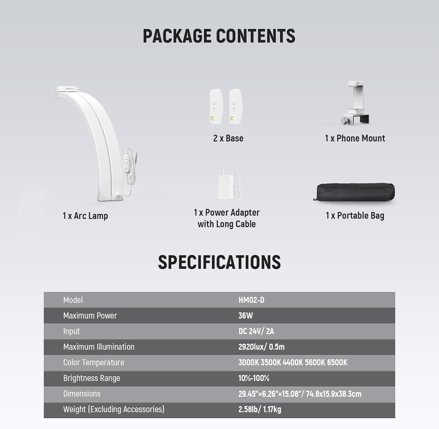 PACKAGE CONTENTS  
- 2 x Base  
- 1 x Phone Mount  
- 1 x Arc Lamp  
- 1 x Power Adapter with Long Cable  
- 1 x Portable Bag  

SPECIFICATIONS  
- Model: HM02-D  
- Maximum Power: 36W  
- Input: DC 24V/2A  
- Maximum Illumination: 2920lux/0.5m  
- Color Temperature: 3000K, 3500K, 4400K, 5600K, 6500K  
- Brightness Range: 10%-100%  
- Dimensions: 29.45" x 6.26" x 15.08" / 74.8 x 15.9 x 38.3 cm  
- Weight (Excluding Accessories): 1.17kg