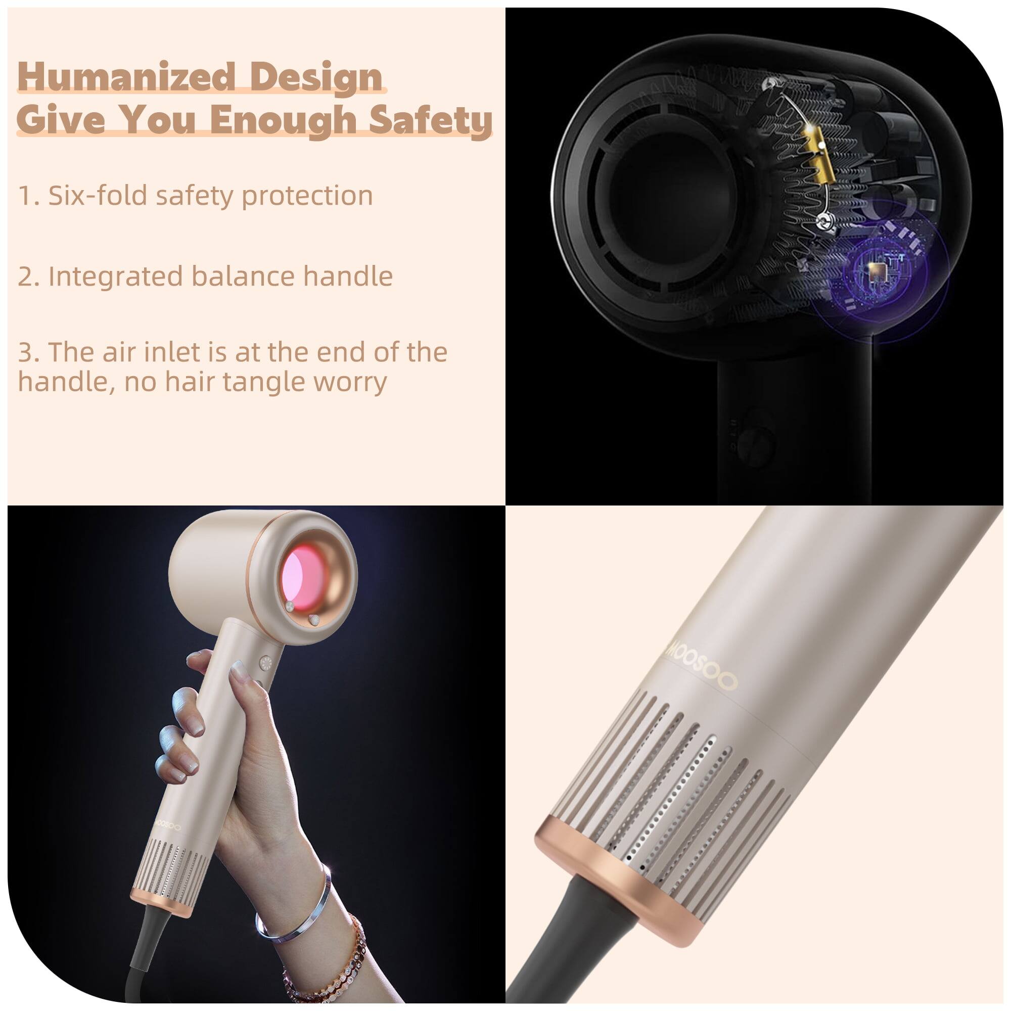 Humanized Design Give You Enough Safety
1. Six-fold safety protection
2. Integrated balance handle
3. The air inlet is at the end of the handle, no hair tangle worry
HOOSOO adda