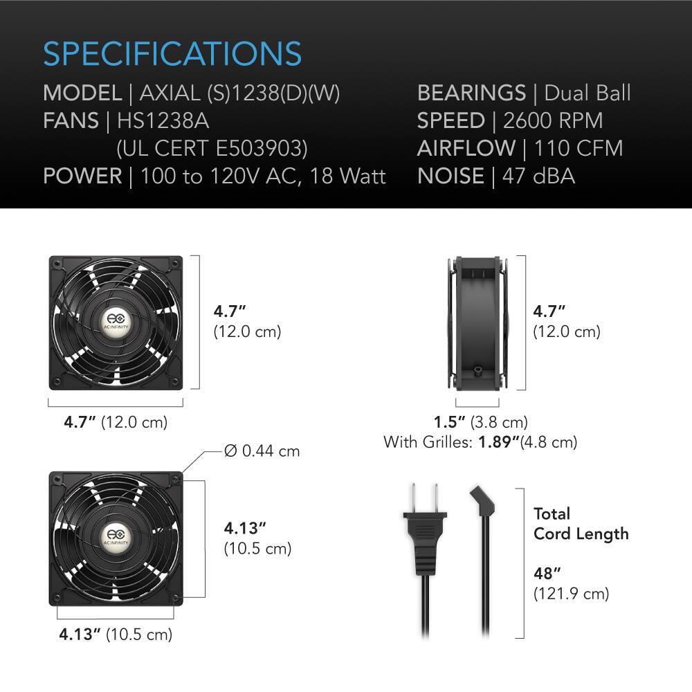 SPECIFICATIONS  
MODEL | AXIAL (S)1238(D)(W)  
FANS | HS1238A  
(UL CERT E503903)  
POWER | 100 to 120V AC, 18 Watt  
BEARINGS | Dual Ball  
SPEED | 2600 RPM  
AIRFLOW | 110 CFM  
NOISE | 47 dBA  

4.7" (12.0 cm)  
4.7" (12.0 cm)  
4.7" (12.0 cm)  
Ø 0.44 cm  
1.5" (3.8 cm) With Grilles: 1.89"(4.8 cm)  
4.13" (10.5 cm)  
4.13" (10.5 cm)  
Total Cord Length 48" (121.9 cm)