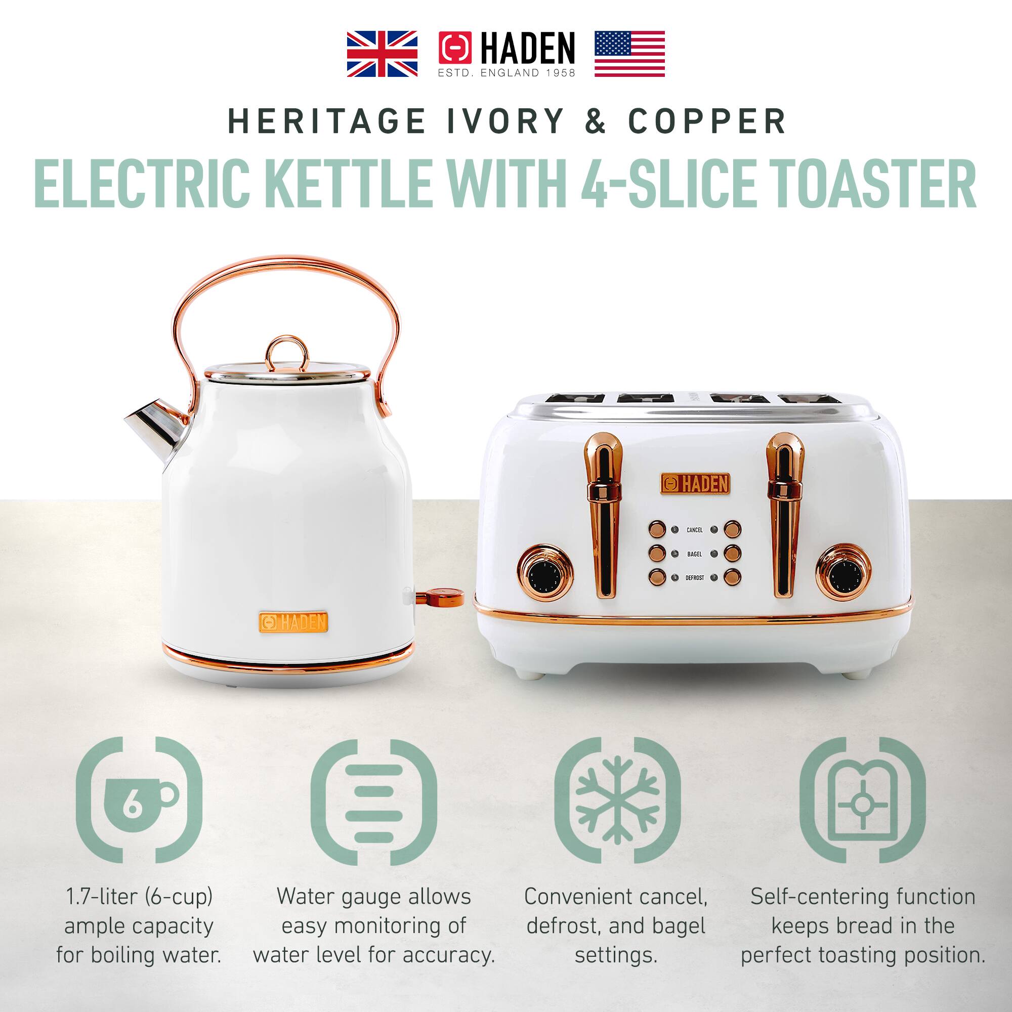 HADEN  
ENGLAND 1958  

HERITAGE IVORY & COPPER  
ELECTRIC KETTLE WITH 4-SLICE TOASTER  

1.7-liter (6-cup) ample capacity for boiling water.  
Water gauge allows easy monitoring of water level for accuracy.  
Convenient cancel, defrost, and bagel settings.  
Self-centering function keeps bread in the perfect toasting position.