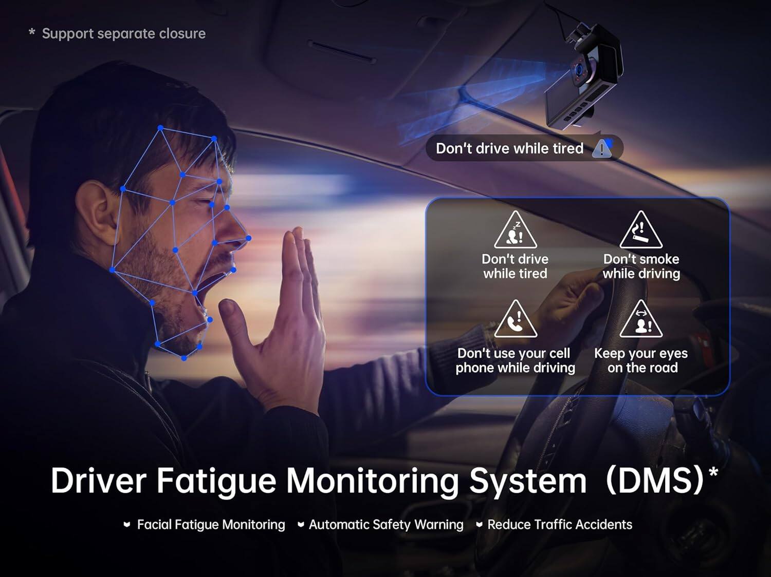 * Support separate closure

Don't drive while tired

Don't smoke while driving

Don't use your cell phone while driving

Keep your eyes on the road

Driver Fatigue Monitoring System (DMS)

Facial Fatigue Monitoring

Automatic Safety Warning

Reduce Traffic Accidents