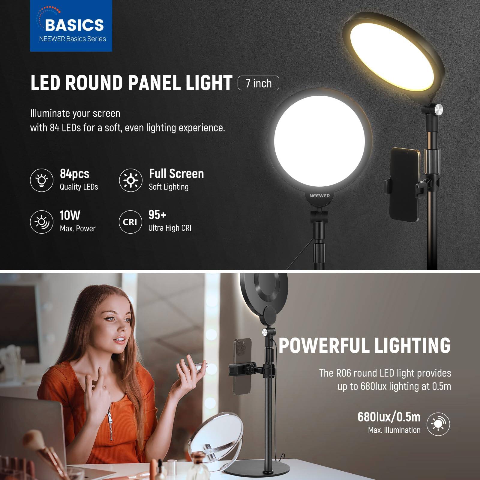 **BASICS**  
NEEWER Basics Series

**LED ROUND PANEL LIGHT**  
7 inch

Illuminate your screen with 84 LEDs for a soft, even lighting experience.

- 84pcs Quality LEDs
- Full Screen Soft Lighting
- 10W Max. Power
- CRI 95+ Ultra High CRI

**POWERFUL LIGHTING**  
The R06 round LED light provides up to 680lux lighting at 0.5m

- 680lux/0.5m Max. illumination