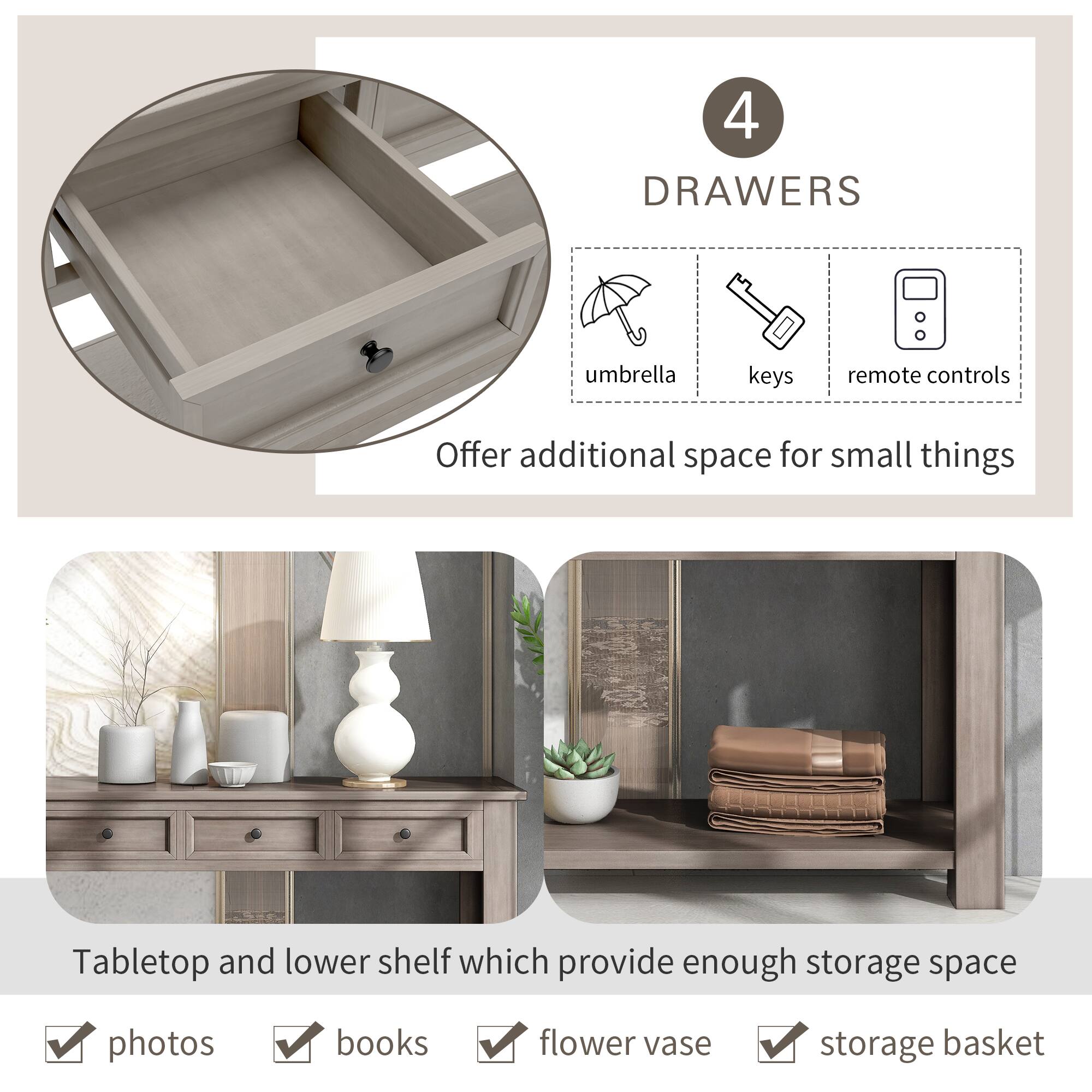 4 DRAWERS  
umbrella keys remote controls  
Offer additional space for small things  

Tabletop and lower shelf which provide enough storage space  
photos books flower vase storage basket