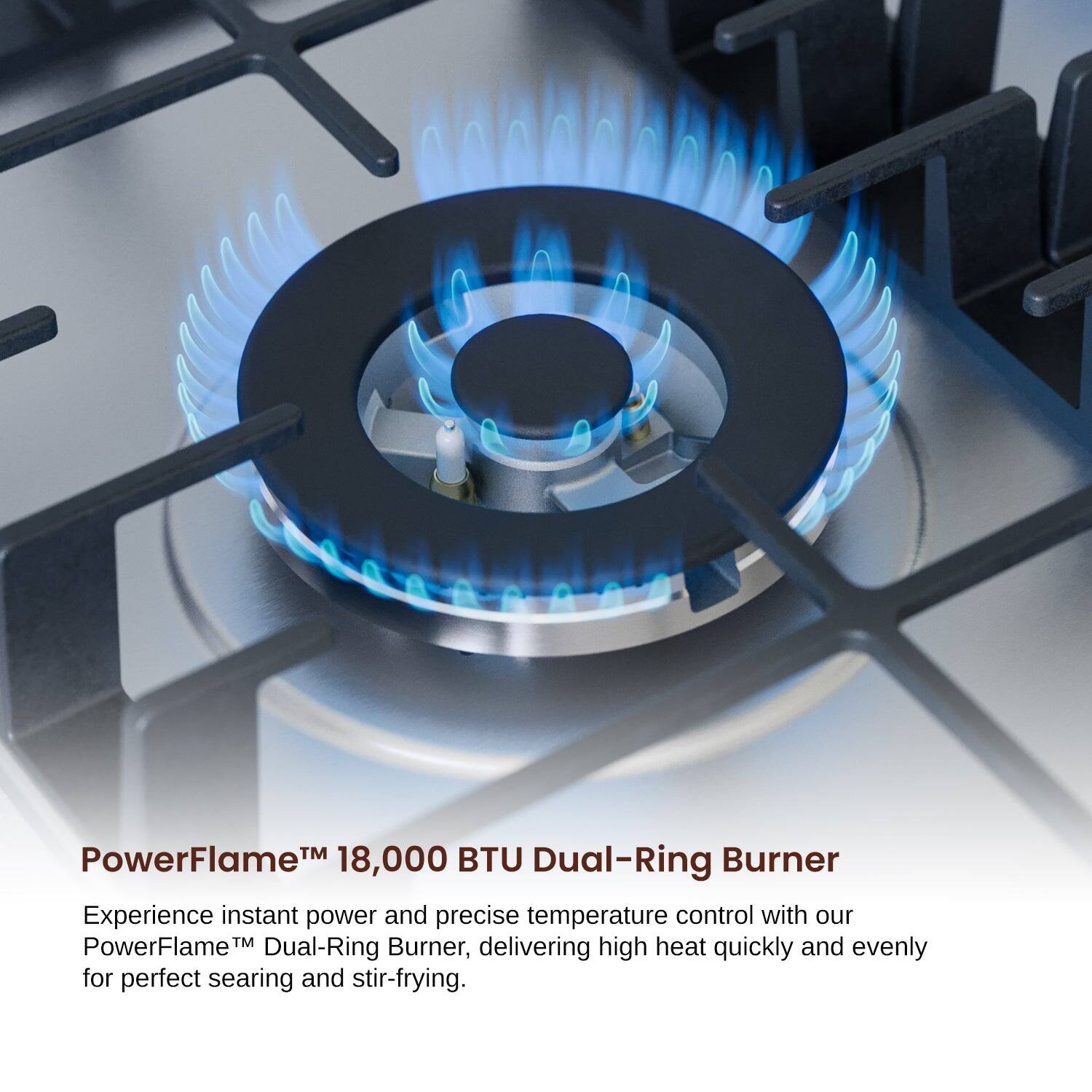 PowerFlame™ 18,000 BTU Dual-Ring Burner
Experience instant power and precise temperature control with our PowerFlame™ Dual-Ring Burner, delivering high heat quickly and evenly for perfect searing and stir-frying.
