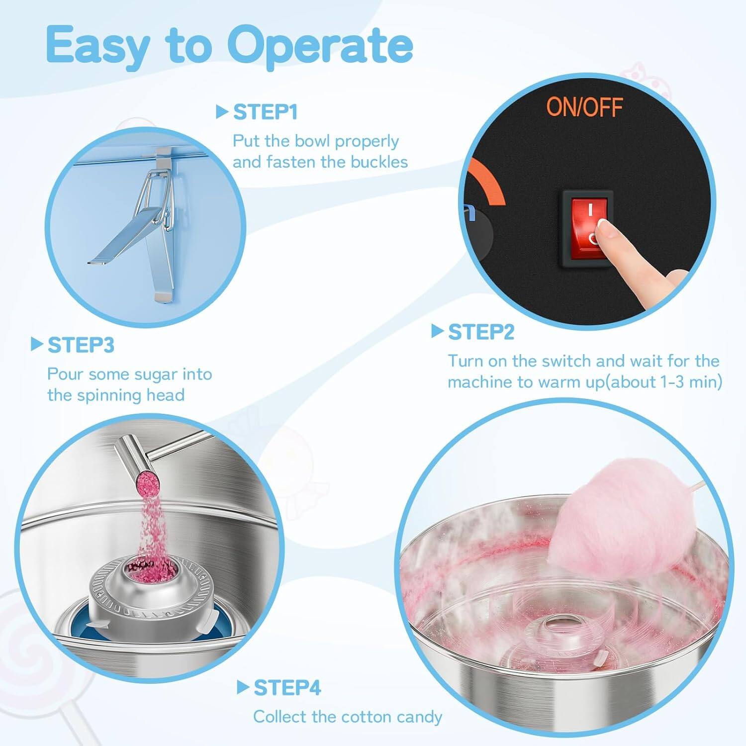 Easy to Operate

**STEP 1**  
Put the bowl properly and fasten the buckles

**STEP 2**  
Turn on the switch and wait for the machine to warm up (about 1-3 min)

**STEP 3**  
Pour some sugar into the spinning head

**STEP 4**  
Collect the cotton candy