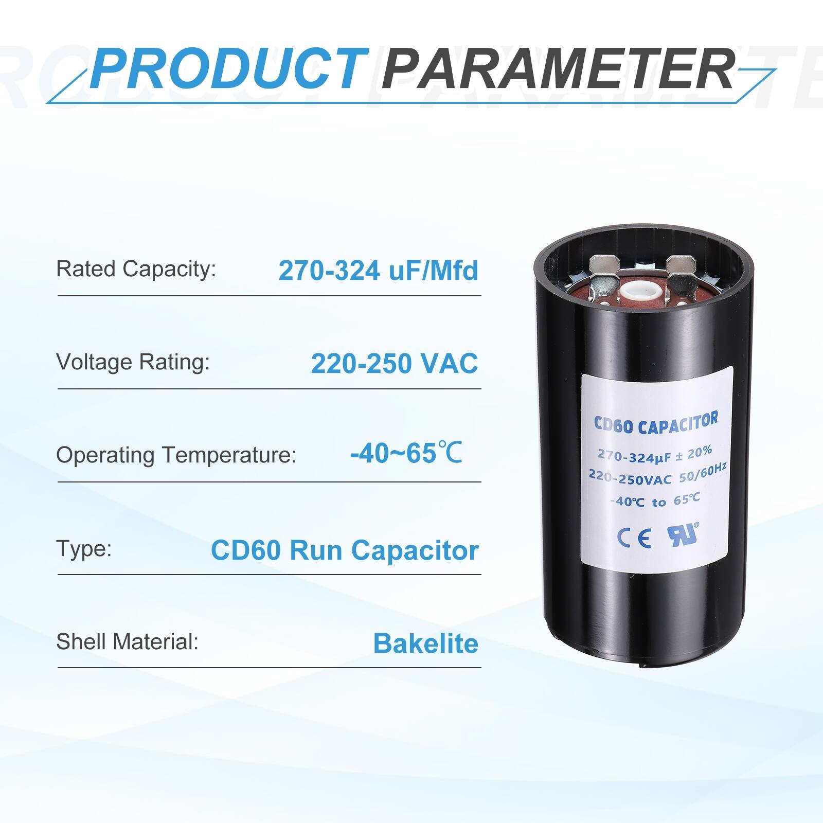 **PRODUCT PARAMETER**

- Rated Capacity: 270-324 µF/Mfd
- Voltage Rating: 220-250 VAC
- Operating Temperature: -40~65°C
- Type: CD60 Run Capacitor
- Shell Material: Bakelite

**CD60 CAPACITOR**

- 270-324µF ± 20%
- 220-250VAC 50/60Hz
- -40°C to 65°C
- CE UR