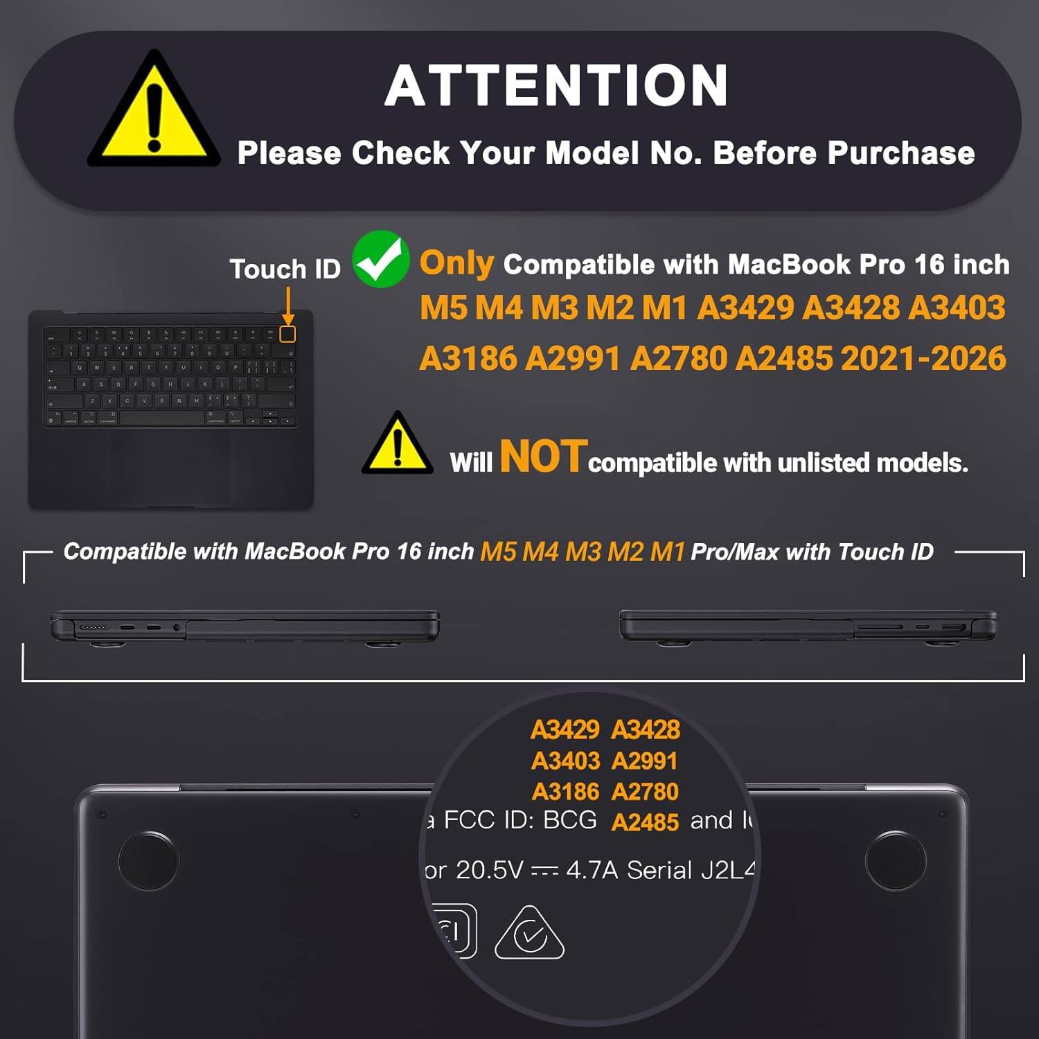 ATTENTION  
Please Check Your Model No. Before Purchase  

Touch ID  
Only Compatible with MacBook Pro 16 inch  
M5 M4 M3 M2 M1 A3429 A3428 A3403 A3186 A2991 A2780 A2485 2021-2026  

Will NOT compatible with unlisted models.  

Compatible with MacBook Pro 16 inch M5 M4 M3 M2 M1 Pro/Max with Touch ID  

A3429 A3428 A3403 A2991 A3186 A2780  

FCC ID: BCG A2485  

or 20.5V -- 4.7A Serial J2L4