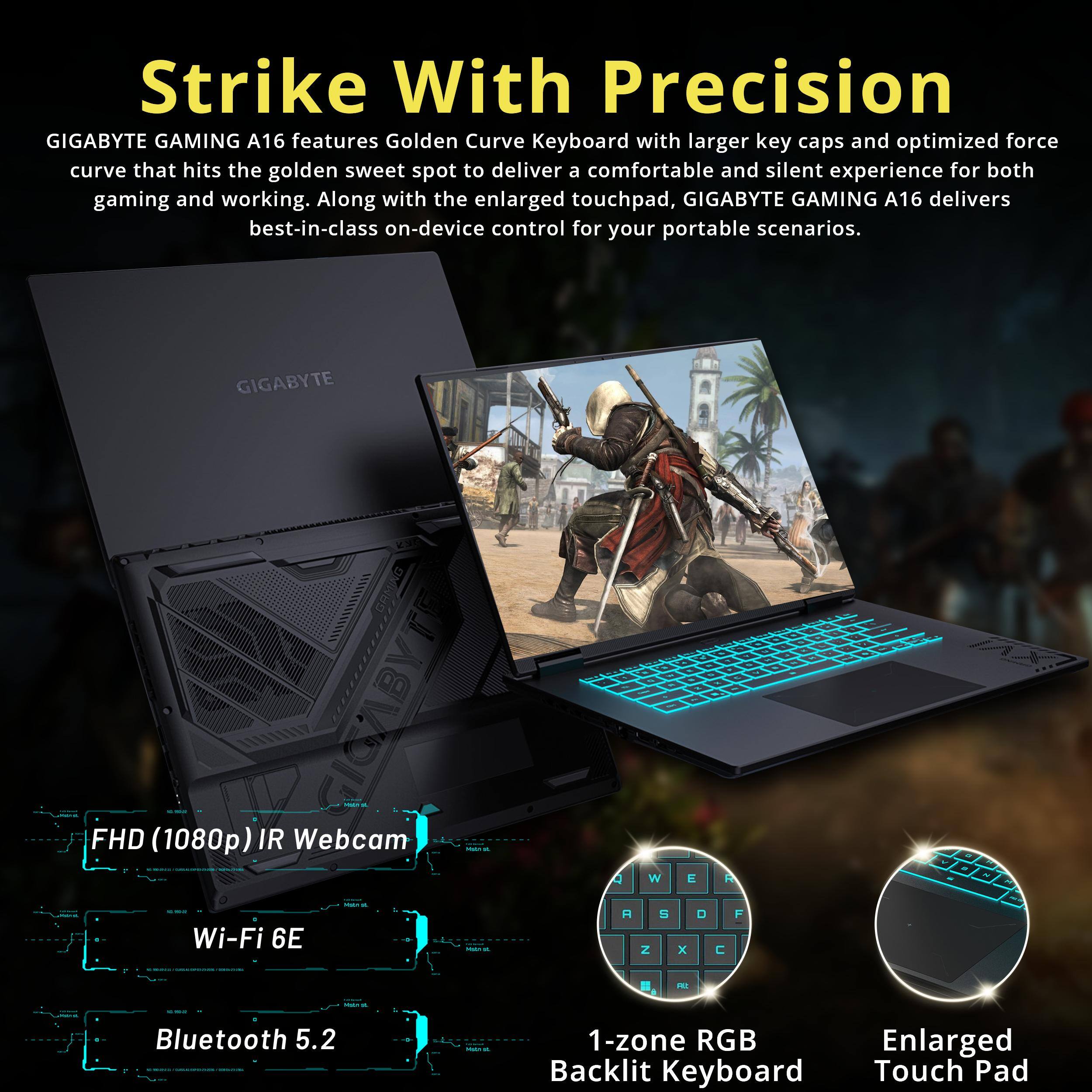 Strike With Precision

GIGABYTE GAMING A16 features Golden Curve Keyboard with larger key caps and optimized force curve that hits the golden sweet spot to deliver a comfortable and silent experience for both gaming and working. Along with the enlarged touchpad, GIGABYTE GAMING A16 delivers best-in-class on-device control for your portable scenarios.

FHD (1080p) IR Webcam  
Wi-Fi 6E  
Bluetooth 5.2  
1-zone RGB Backlit Keyboard  
Enlarged Touch Pad