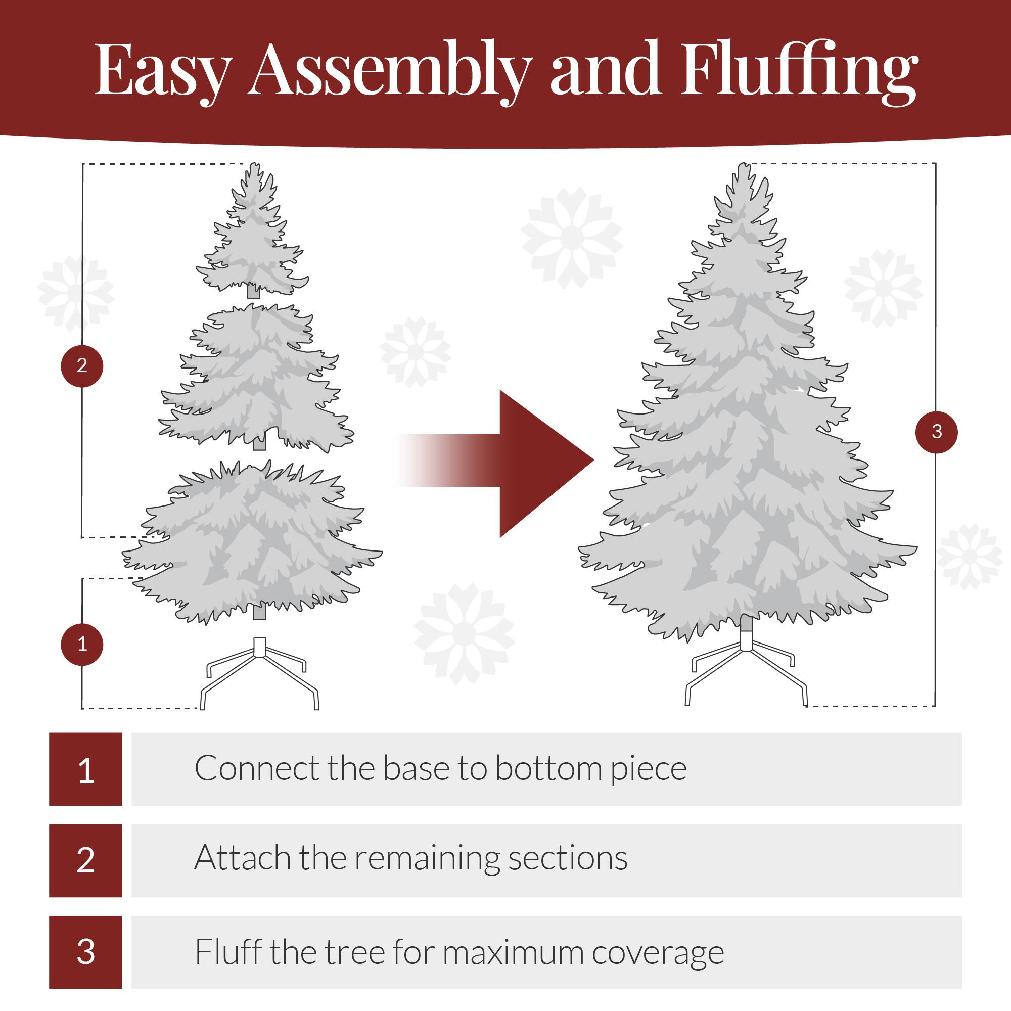 Easy Assembly and Fluffing

1. Connect the base to the bottom piece
2. Attach the remaining sections
3. Fluff the tree for maximum coverage
