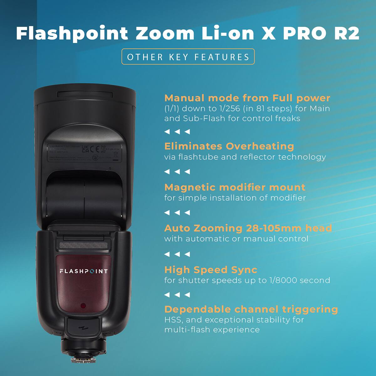 Flashpoint Zoom Li-on X PRO R2  
OTHER KEY FEATURES  
Manual mode from Full power (1/1) down to 1/256 (in 81 steps) for Main and Sub-Flash for control freaks  
Eliminates Overheating via flashtube and reflector technology  
Magnetic modifier mount for simple installation of modifier  
Auto Zooming 28-105mm head with automatic or manual control  
High Speed Sync for shutter speeds up to 1/8000 second  
Dependable channel triggering HSS, and exceptional stability for multi-flash experience