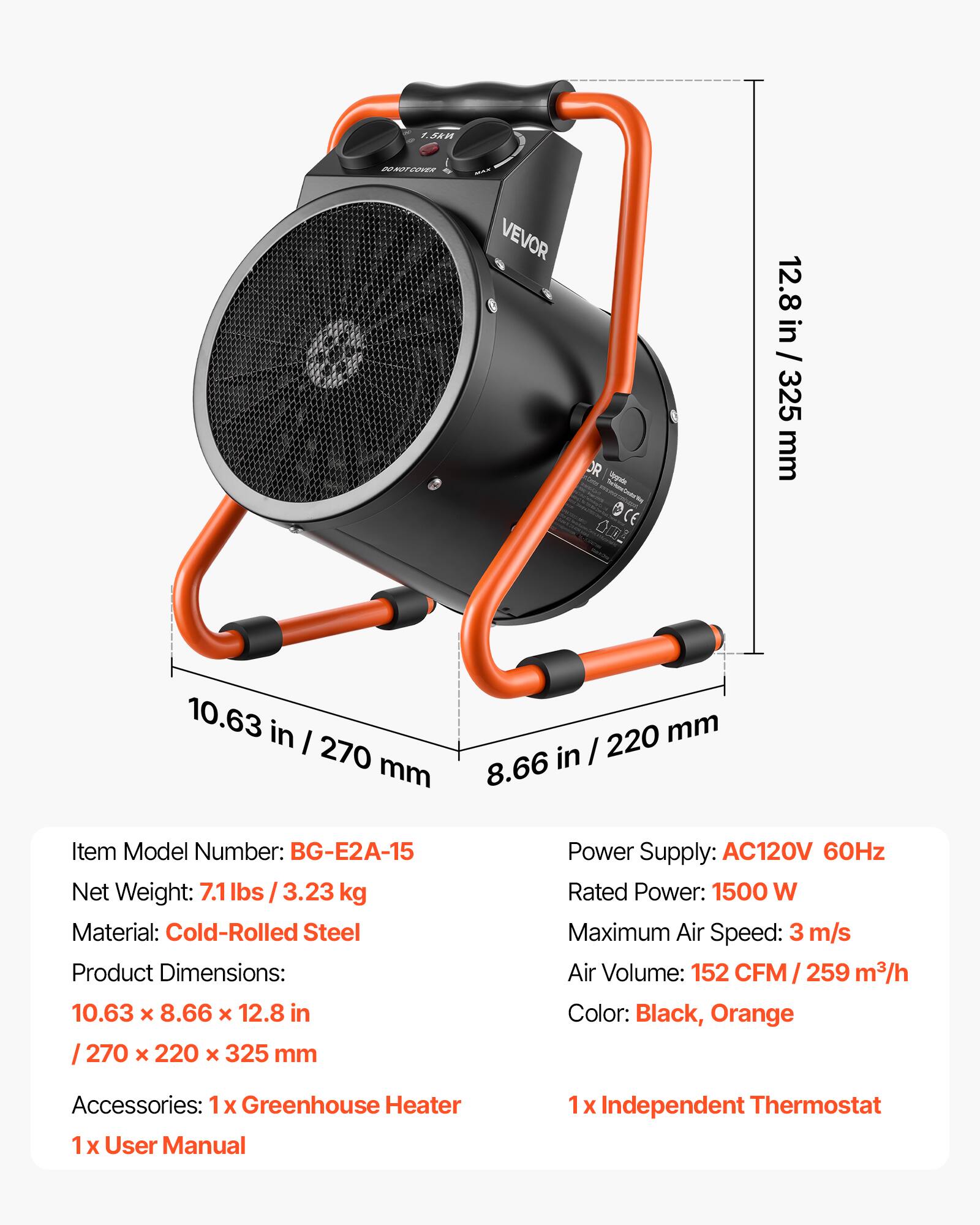 5kn
DO NOT COVER
VEVOR
OR chypade OCE
12.8 in / 325 mm
10.63 in / 270 mm
8.66 in / 220 mm
Item Model Number: BG-E2A-15
Net Weight: 7.1 lbs / 3.23 kg
Material: Cold-Rolled Steel
Product Dimensions: 10.63 x 8.66 x 12.8 in / 270 x 220 x 325 mm
Power Supply: AC120V 60Hz
Rated Power: 1500 W
Maximum Air Speed: 3 m/s
Air Volume: 152 CFM / 259 m³/h
Color: Black, Orange
Accessories: 1x Greenhouse Heater
1x User Manual
1x Independent Thermostat