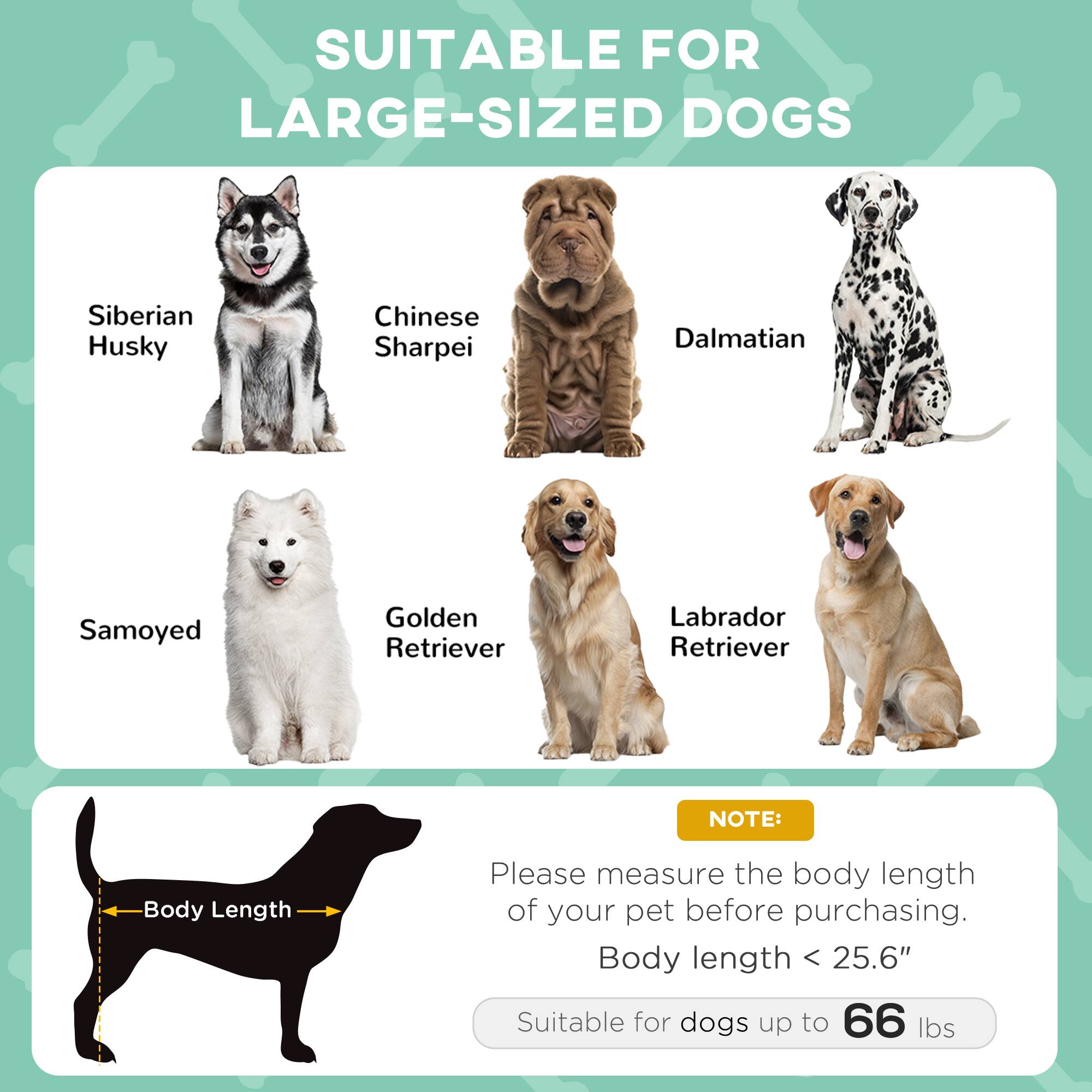 SUITABLE FOR LARGE-SIZED DOGS

- Siberian Husky
- Chinese Sharpei
- Dalmatian
- Samoyed
- Golden Retriever
- Labrador Retriever

NOTE: Please measure the body length of your pet before purchasing. Body length < 25.6" Suitable for dogs up to 66 lbs