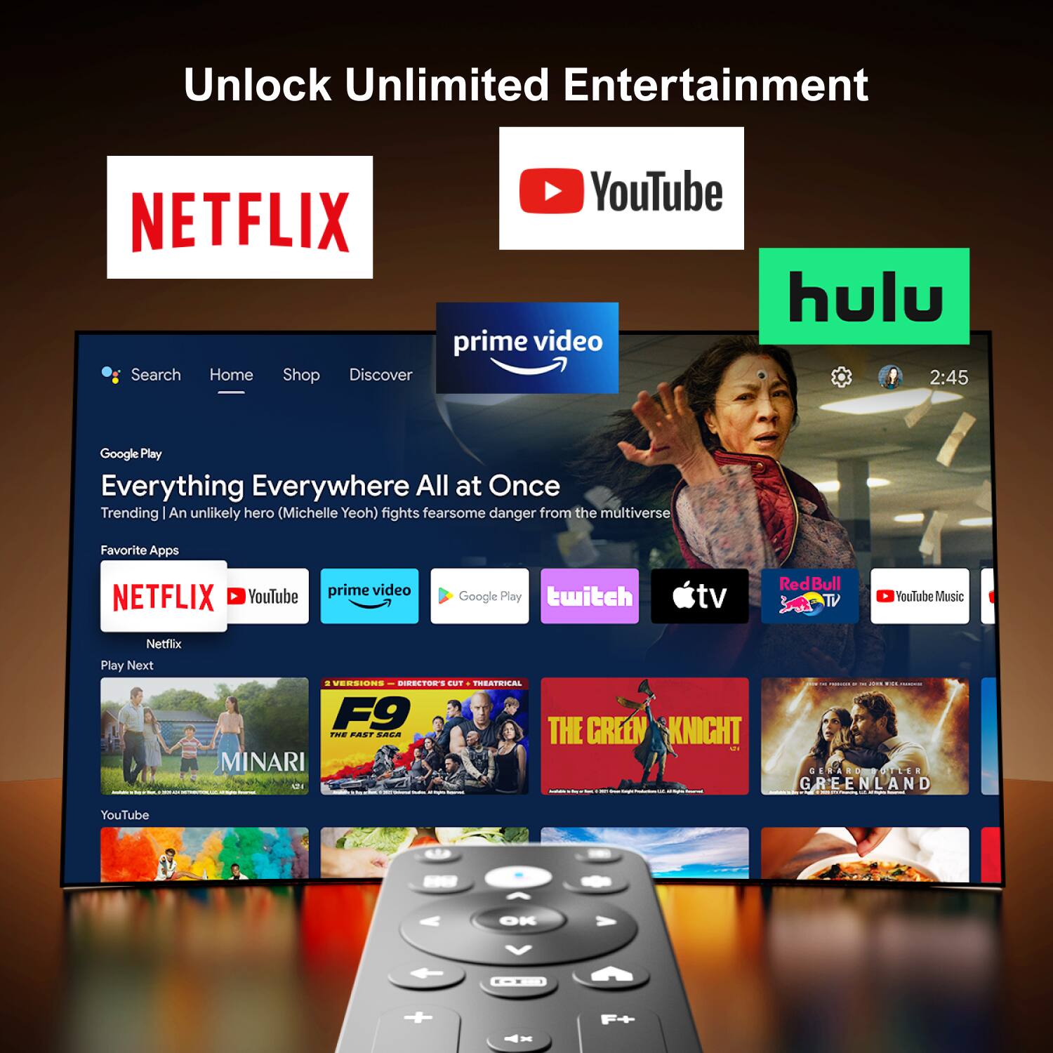 Unlock Unlimited Entertainment

NETFLIX YouTube prime video Hulu

Search Home Shop Discover

Google Play

Everything Everywhere All at Once

Trending | An unlikely hero (Michelle Yeoh) fights fearsome danger from the multiverse

Favorite Apps

NETFLIX YouTube prime video Google Play twitch tv RedBull TV YouTube Music Netflix

Play Next

MINARI

THE GREEN KNIGHT

GREENLAND

F9

THE FAST SAGA
