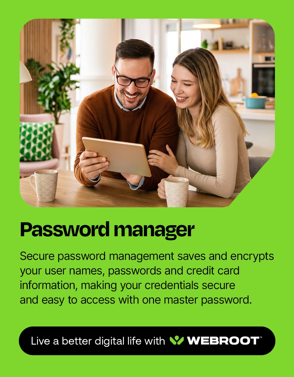 Password manager

Secure password management saves and encrypts your user names, passwords and credit card information, making your credentials secure and easy to access with one master password.

Live a better digital life with WEBROOT