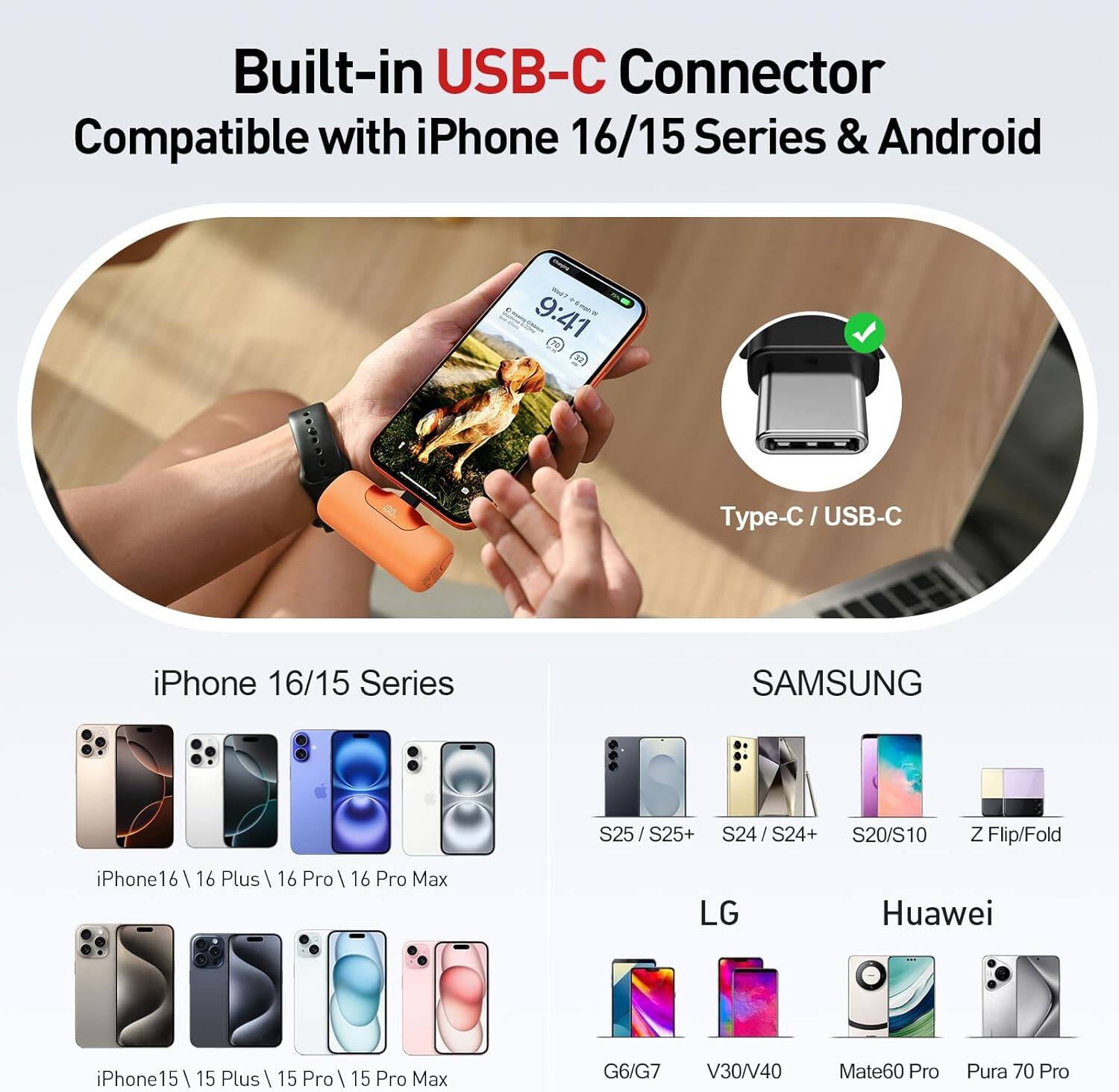 Built-in USB-C Connector Compatible with iPhone 16/15 Series & Android

Type-C / USB-C

iPhone 16/15 Series
- iPhone 16
- iPhone 16 Plus
- iPhone 16 Pro
- iPhone 16 Pro Max
- iPhone 15
- iPhone 15 Plus
- iPhone 15 Pro
- iPhone 15 Pro Max

SAMSUNG
- S25 / S25+
- S24 / S24+
- S20/S10
- Z Flip/Fold

LG
- G6/G7
- V30/V40

Huawei
- Mate60 Pro
- Pura 70 Pro