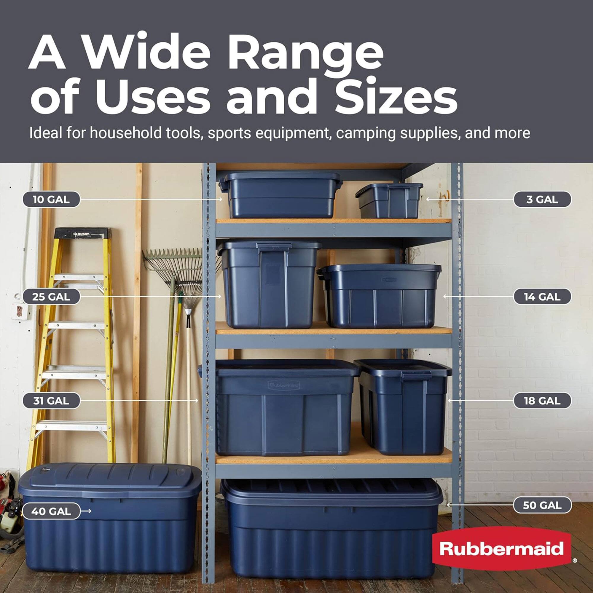 A Wide Range of Uses and Sizes  
Ideal for household tools, sports equipment, camping supplies, and more  

10 GAL  
3 GAL  
25 GAL  
14 GAL  
31 GAL  
18 GAL  
40 GAL  
50 GAL  

Rubbermaid