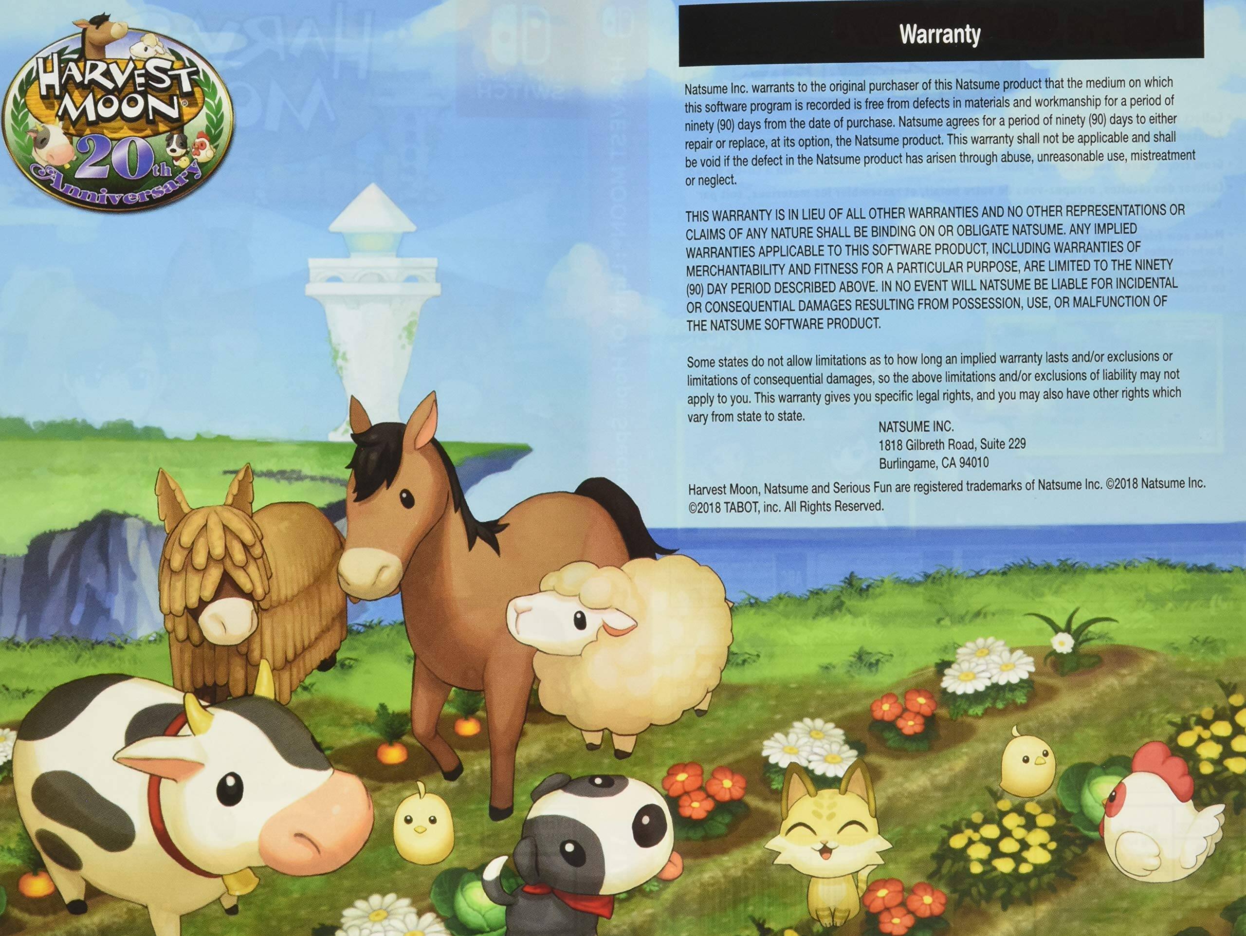 **Harvest Moon 20th Anniversary**

**Warranty**

Natsume Inc. warrants to the original purchaser of this Natsume product that the medium on which this software program is recorded is free from defects in materials and workmanship for a period of ninety (90) days from the date of purchase. Natsume agrees to repair or replace, at its option, the Natsume product. This warranty shall not be applicable and shall be void if the defect in the Natsume product has arisen through abuse, unreasonable use, mistreatment or neglect.

THIS WARRANTY IS IN LIEU OF ALL OTHER WARRANTIES AND OTHER REPRESENTATIONS OR CLAIMS OF ANY NATURE THAT MAY BE BINDING ON OR OBLIGATE NATSUME. ANY IMPLIED WARRANTIES APPLICABLE TO SOFTWARE PRODUCTS, INCLUDING WARRANTIES OF MERCHANTABILITY AND FITNESS FOR A PARTICULAR PURPOSE, ARE LIMITED TO THE NINETY (90) DAY PERIOD DESCRIBED ABOVE. IN NO EVENT WILL NATSUME BE LIABLE FOR INCIDENTAL OR CONSEQUENTIAL DAMAGES RESULTING FROM POSSESSION, USE, OR MALFUNCTION OF THE NATSUME SOFTWARE PRODUCT.

Some states do not allow limitations on how long an implied warranty lasts and/or exclusions or limitations of consequential damages, so this warranty gives you specific