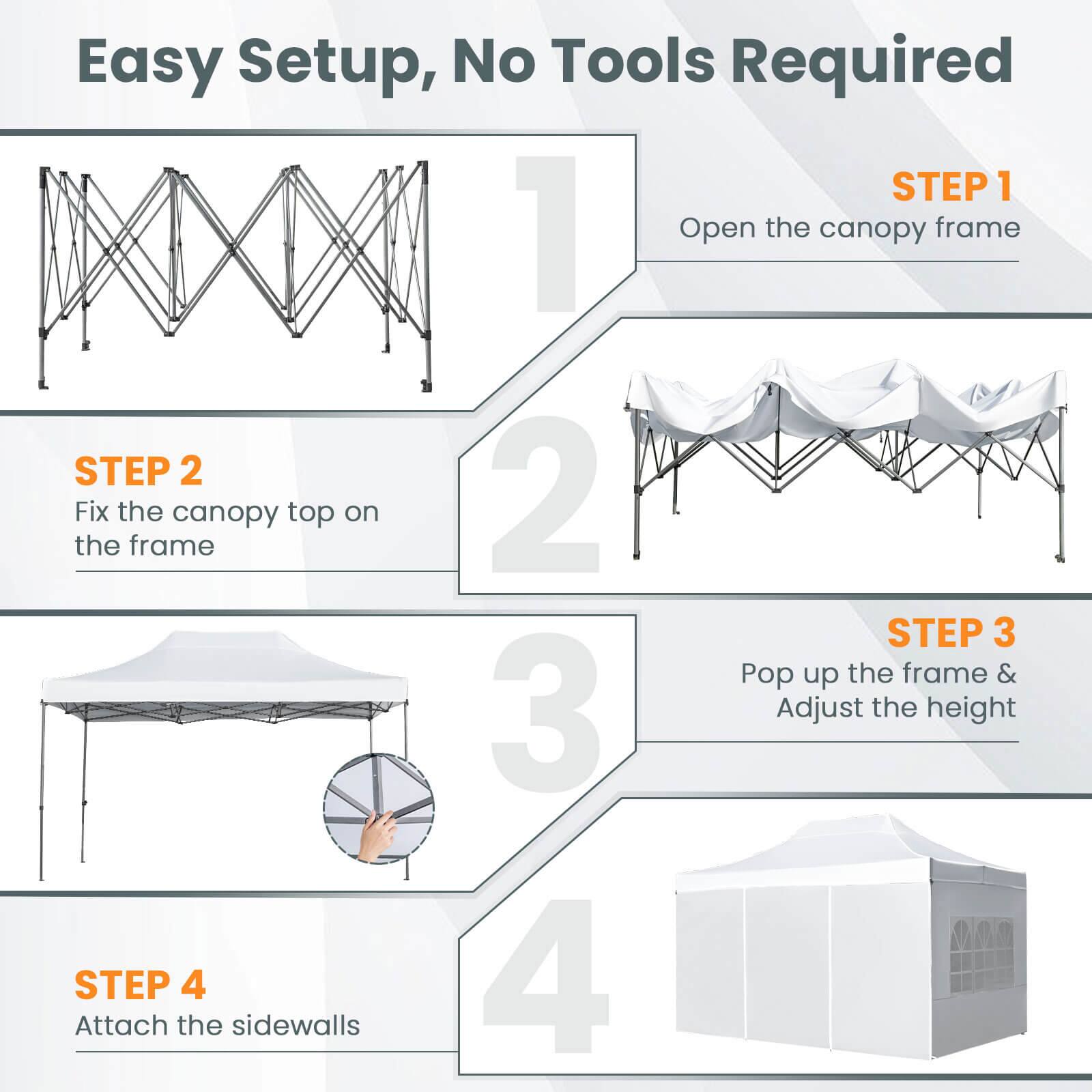 Easy Setup, No Tools Required

STEP 1  
Open the canopy frame

STEP 2  
Fix the canopy top on the frame

STEP 3  
Pop up the frame & Adjust the height

STEP 4  
Attach the sidewalls