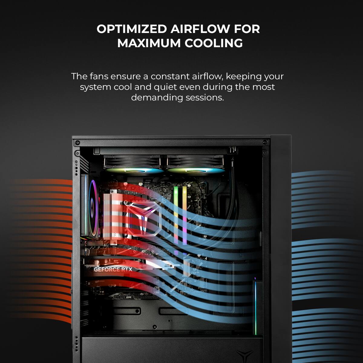 OPTIMIZED AIRFLOW FOR MAXIMUM COOLING

The fans ensure a constant airflow, keeping your system cool and quiet even during the most demanding sessions.