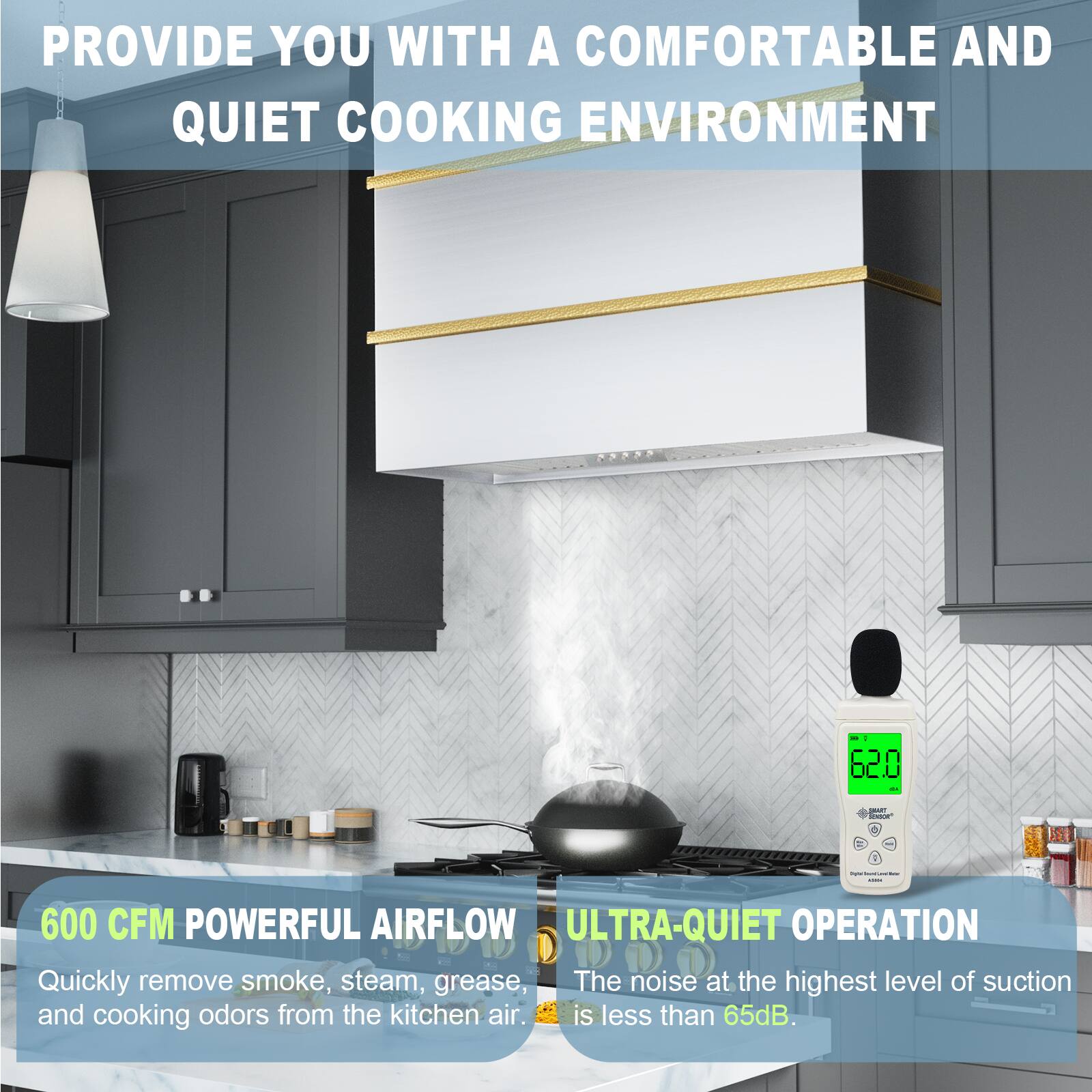 PROVIDE YOU WITH A COMFORTABLE AND QUIET COOKING ENVIRONMENT

600 CFM POWERFUL AIRFLOW
Quickly remove smoke, steam, grease, and cooking odors from the kitchen air.

ULTRA-QUIET OPERATION
The noise at the highest level of suction is less than 65dB.