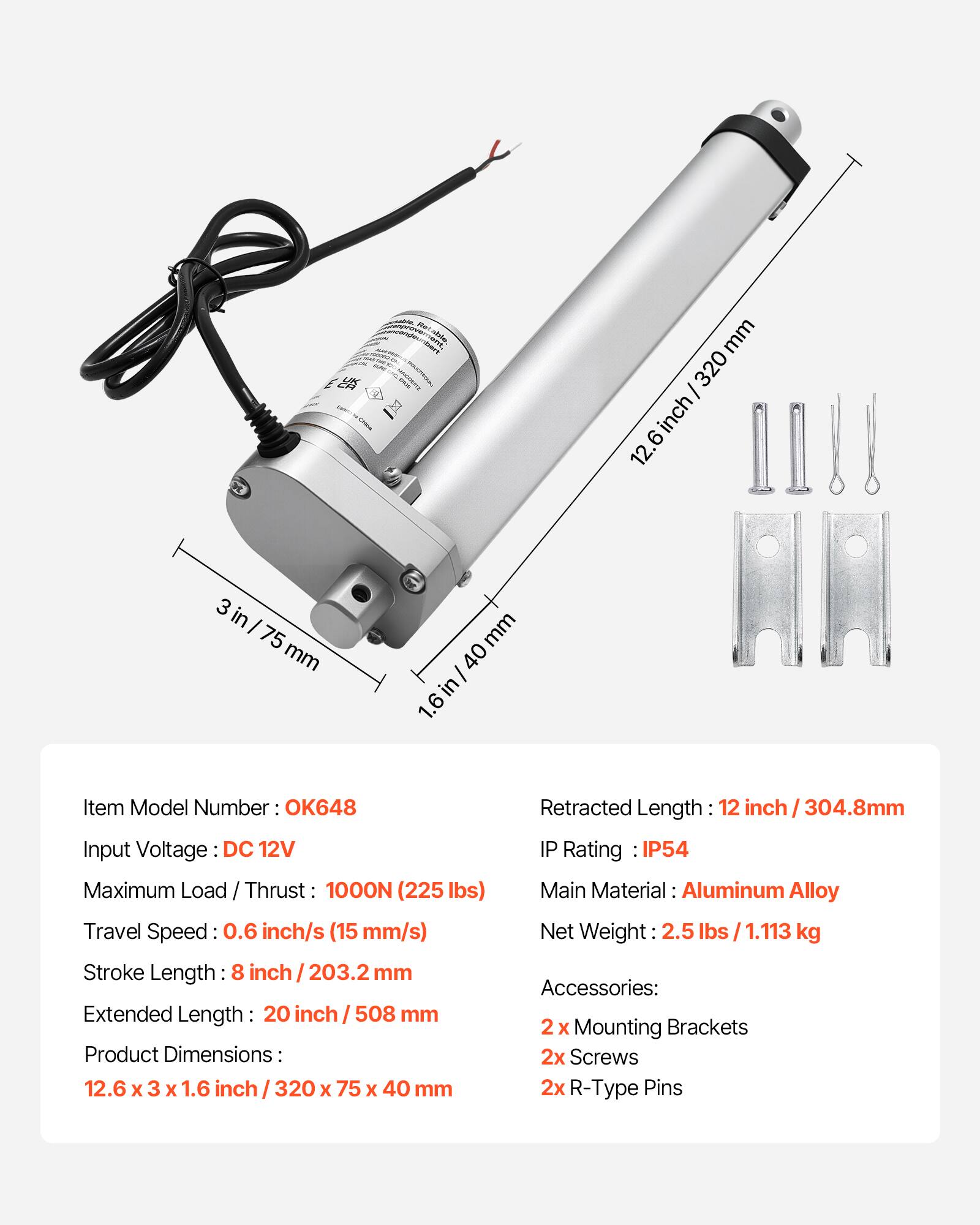 - dle DArT mm 320 12.6 inch/320 12 inch 3 in 75 mm mm 40 in 1.6 Item Model Number OK648
- Input Voltage DC 12V
- Maximum Load / Thrust 1000N (225 lbs)
- Travel Speed 0.6 inch/s (15 mm/s)
- Stroke Length: 8 inch / 203.2 mm
- Extended Length: 20 inch / 508 mm
- Product Dimensions: 12.6 x 3 x 1.6 inch 320 x 75 x 40 mm
- Retracted Length: 12 inch 304.8mm
- IP Rating IP54
- Main Material: Aluminum Alloy
- Net Weight 2.5 lbs / 1.113 kg
- Accessories: 2 x Mounting Brackets 2x Screws 2x R-Type Pins