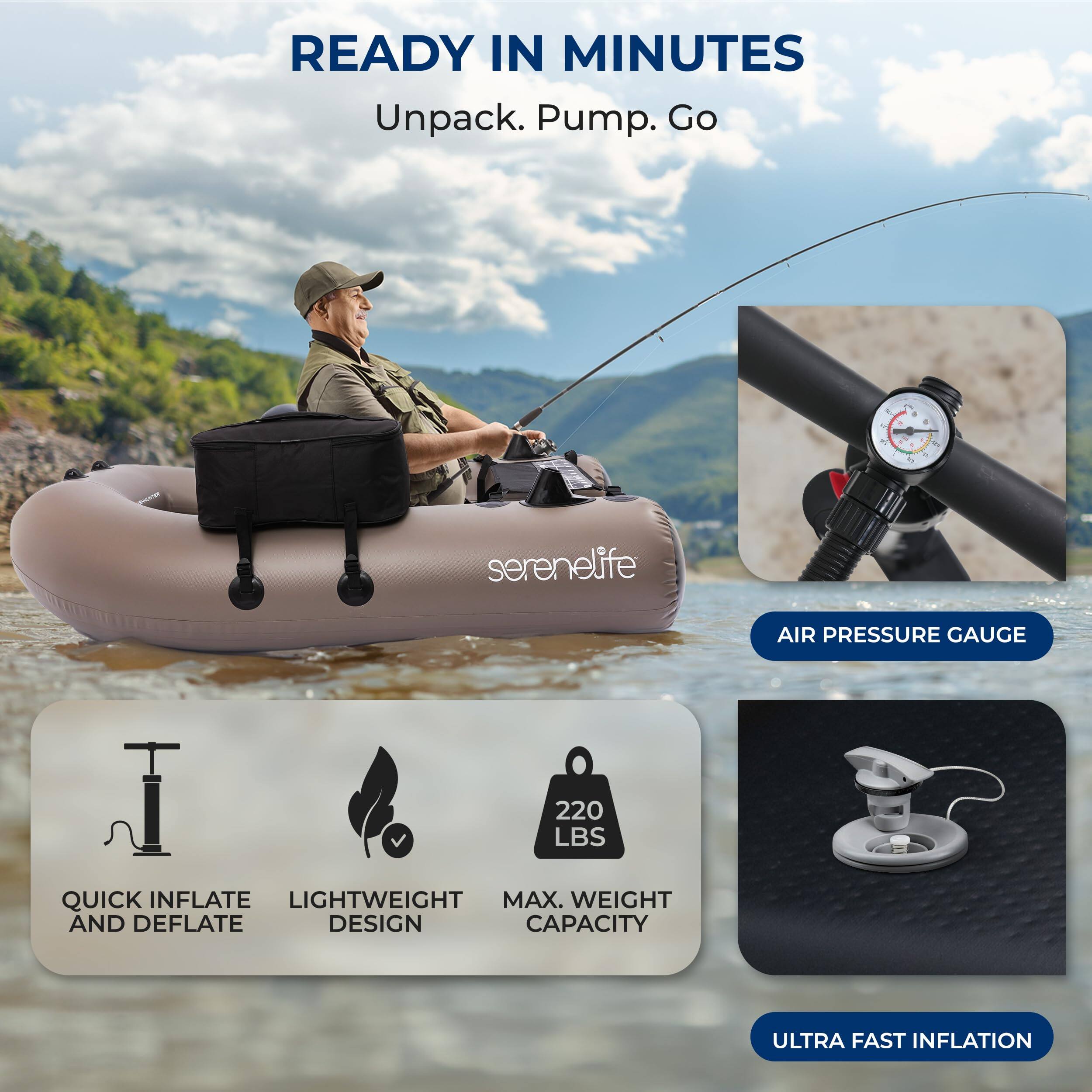 READY IN MINUTES  
Unpack. Pump. Go  

serenelife AIR PRESSURE GAUGE  
220 LBS  

QUICK INFLATE AND DEFLATE  
LIGHTWEIGHT DESIGN  
MAX. WEIGHT CAPACITY  
ULTRA FAST INFLATION