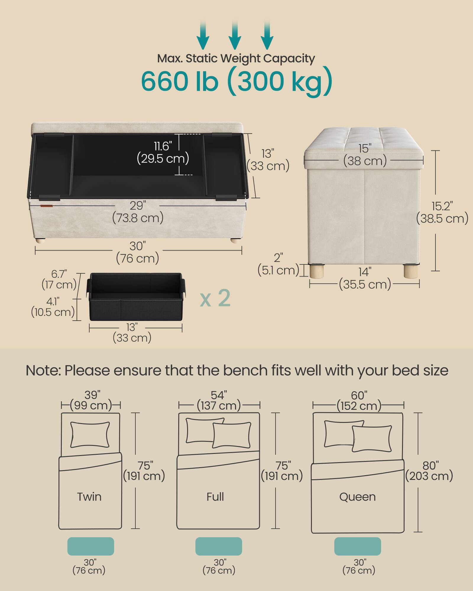 Max. Static Weight Capacity: 660 lb (300 kg)

Dimensions:
- 11.6" (29.5 cm)
- 13" (33 cm)
- 15" (38 cm)
- 29" (73.8 cm)
- 15.2" (38.5 cm)
- 6.7" (17 cm)
- 4.1" (10.5 cm)
- 30" (76 cm)
- 13" (33 cm) x 2
- 2" (5.1 cm)
- 14" (35.5 cm)

Note: Please ensure that the bench fits well with your bed size

Bed Sizes:
- Twin: 39" (99 cm) x 75" (191 cm)
- Full: 54" (137 cm) x 75" (191 cm)
- Queen: 60" (152 cm) x 80" (203 cm)

All beds have a width of 30" (76 cm).