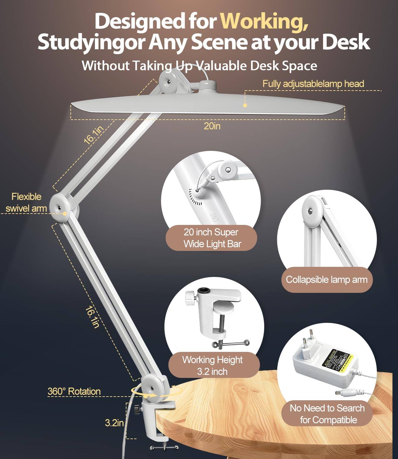 Designed for Working, Studying or Any Scene at your Desk Without Taking Up Valuable Desk Space

- Fully adjustable lamp head
- Flexible swivel arm
- 20 inch Super Wide Light Bar
- Collapsible lamp arm
- Working Height 3.2 inch
- 360° Rotation
- No Need to Search for Compatible