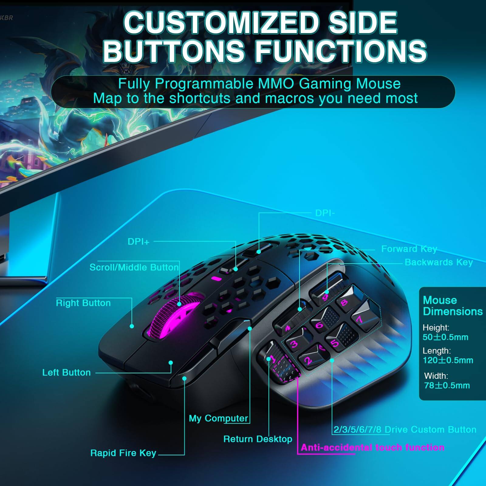**CUSTOMIZED SIDE BUTTONS FUNCTIONS**

Fully Programmable MMO Gaming Mouse  
Map to the shortcuts and macros you need most

- DPI+
- DPI-
- Scroll/Middle Button
- Forward Key
- Backwards Key
- Right Button
- Left Button
- Rapid Fire Key
- My Computer
- Return Desktop
- 2/3/5/6/7/8 Drive Custom Button
- Anti-accidental touch function

**Mouse Dimensions**
- Height: 50±0.5mm
- Length: 120±0.5mm
- Width: 78±0.5mm