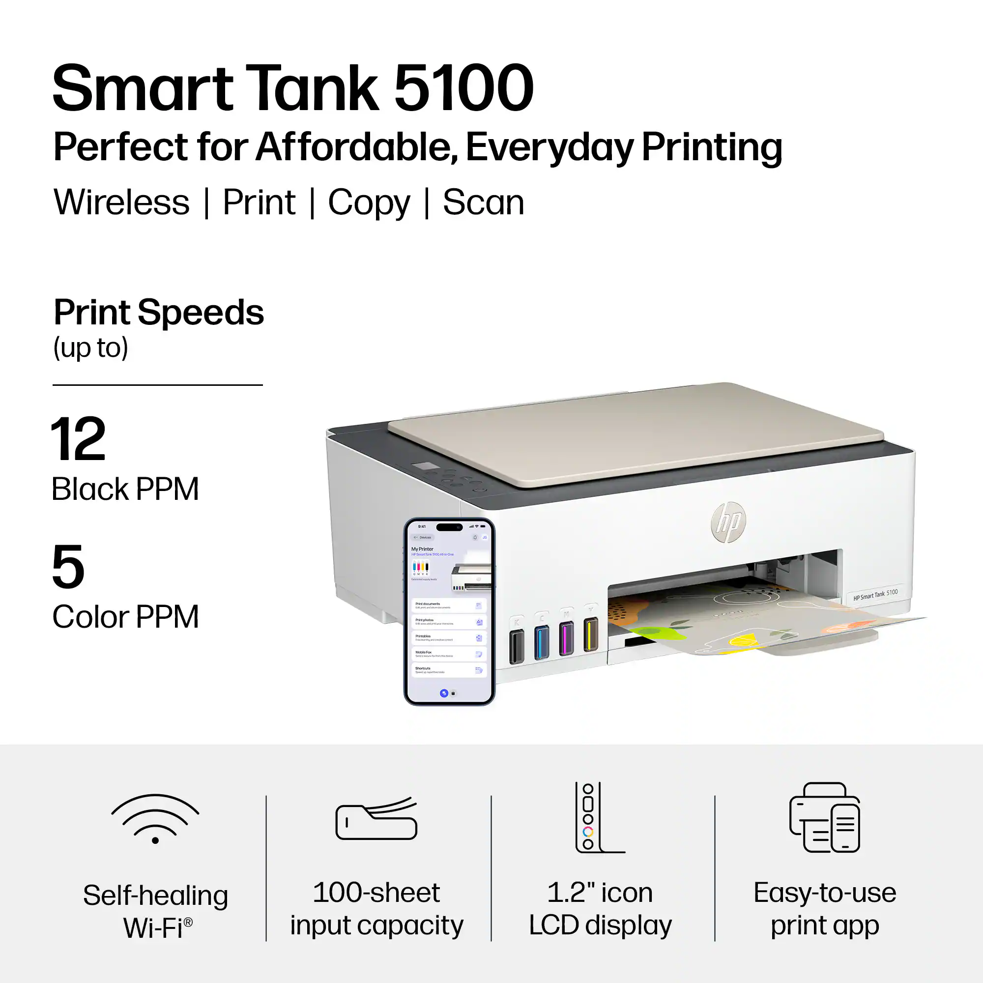 Smart Tank 5100  
Perfect for Affordable, Everyday Printing  
Wireless | Print | Copy | Scan  

Print Speeds (up to)  
12 Black PPM  
5 Color PPM  

Self-healing Wi-Fi®  
100-sheet input capacity  
1.2" icon LCD display  
Easy-to-use print app