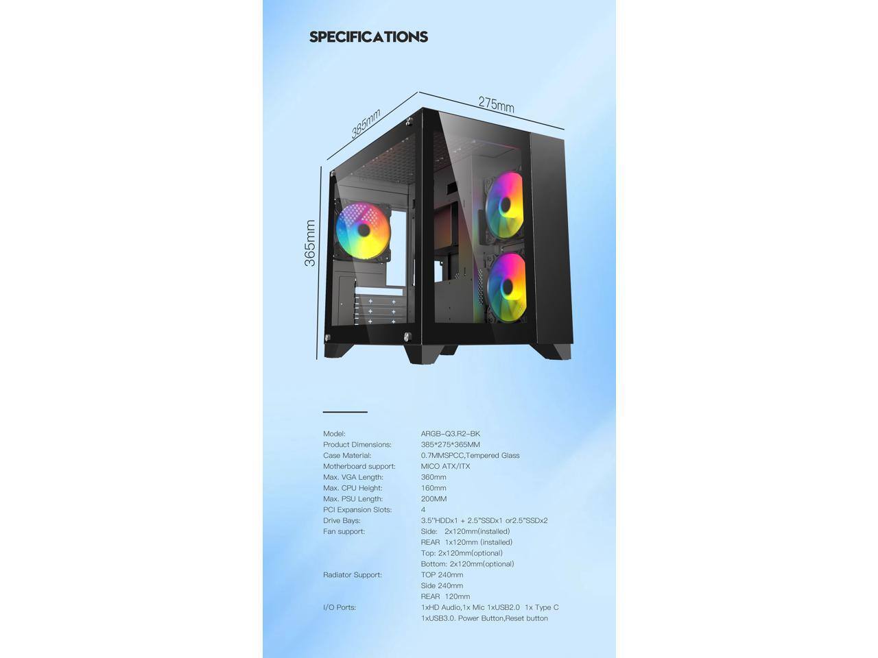 **SPECIFICATIONS**

- **Model:** AHGB-Q3.H22-BK
- **Product Dimensions:** 385 x 275 x 365MM
- **Case Material:** 0.7MM SPCC, Tempered Glass
- **Motherboard Support:** M-ATX/ITX
- **Max VGA Length:** 360mm
- **Max CPU Height:** 160mm
- **Max PSU Length:** 200MM
- **PCI Expansion Slots & Drive Bays:**
  - 3.5" HDD x 1
  - 2.5" SSD x 1 or 2.5" SSD x 2
- **Fan Support:**
  - Side: 2x120mm (installed)
  - Rear: 1x120mm (installed)
  - Top: 2x120mm (optional)
  - Bottom: 2x120mm (optional)
- **Radiator Support:**
  - Top: 240mm
  - Side: 240mm
  - Rear: 120mm
- **I/O Ports: