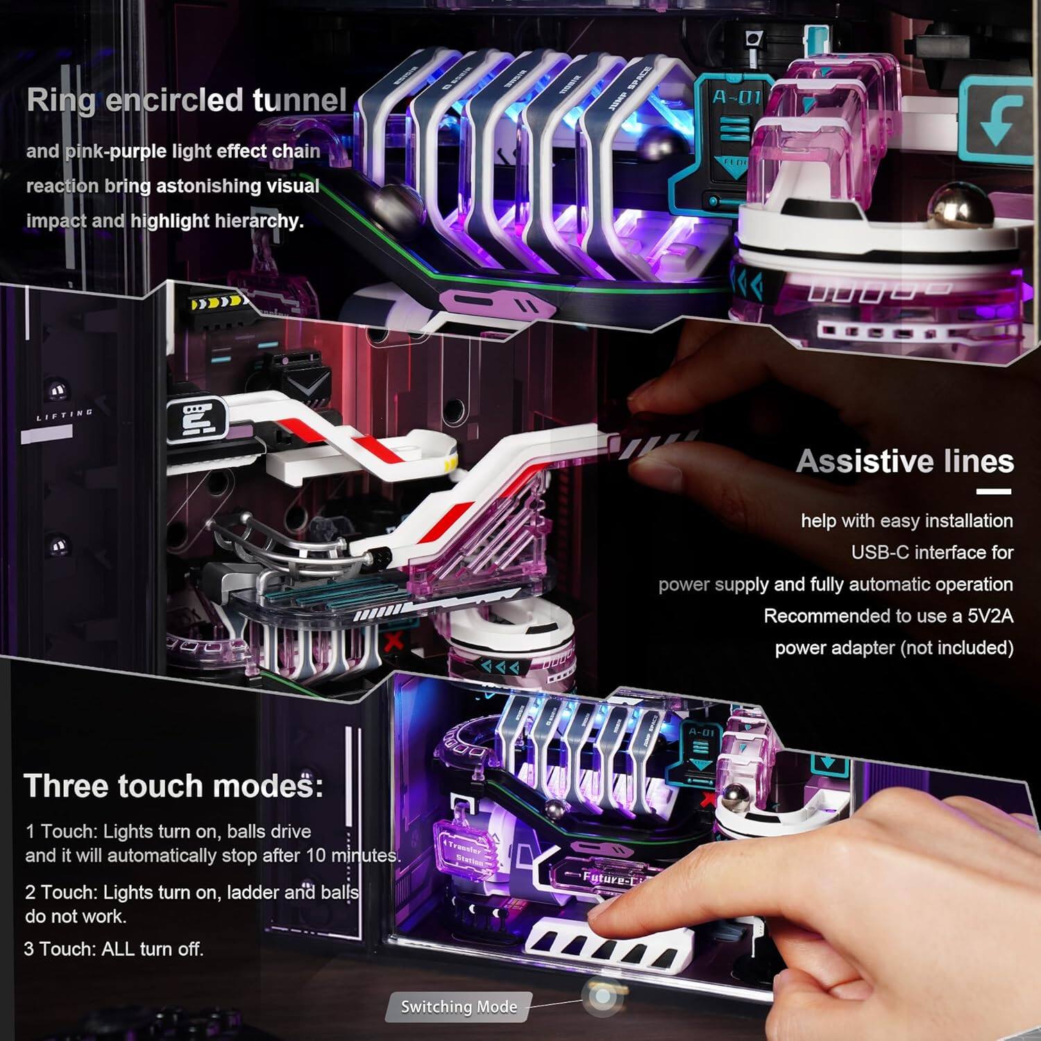 Ring encircled tunnel and pink-purple light effect chain reaction bring astonishing visual impact and highlight hierarchy.

Assistive lines help with easy installation USB-C interface for power supply and fully automatic operation. Recommended to use a 5V2A power adapter (not included).

Three touch modes:
1. Touch: Lights turn on, balls drive and it will automatically stop after 10 minutes.
2. Touch: Lights turn on, ladder and balls do not work.
3. Touch: ALL turn off.

Switching Mode