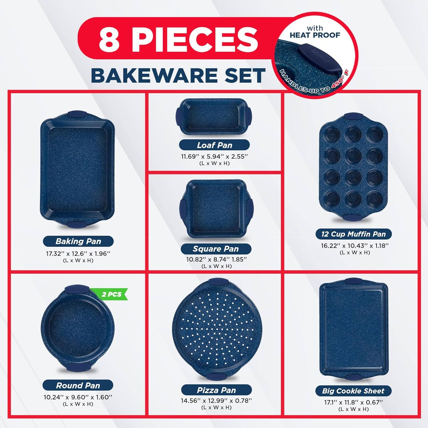 with HEAT PROOF 8 PIECES BAKEWARE SET

Loaf Pan 11.69" x 5.94" x 2.55" (L x w x H)
Baking Pan 17.32" x 12.6" x 1.96" (L x w x H)
Square Pan 10.82" x 8.74" x 1.85" (L x W x H)
12 Cup Muffin Pan 16.22" x 10.43" x 1.18" (L x W x H)
2 PCS Round Pan 10.24" x 9.60" x 1.60" (L x W x H)
Pizza Pan 14.56" x 12.99" x 0.78" (L x W x H)
Big Cookie Sheet 17.1" x 11.8" x 0.67" (L x W x H)
