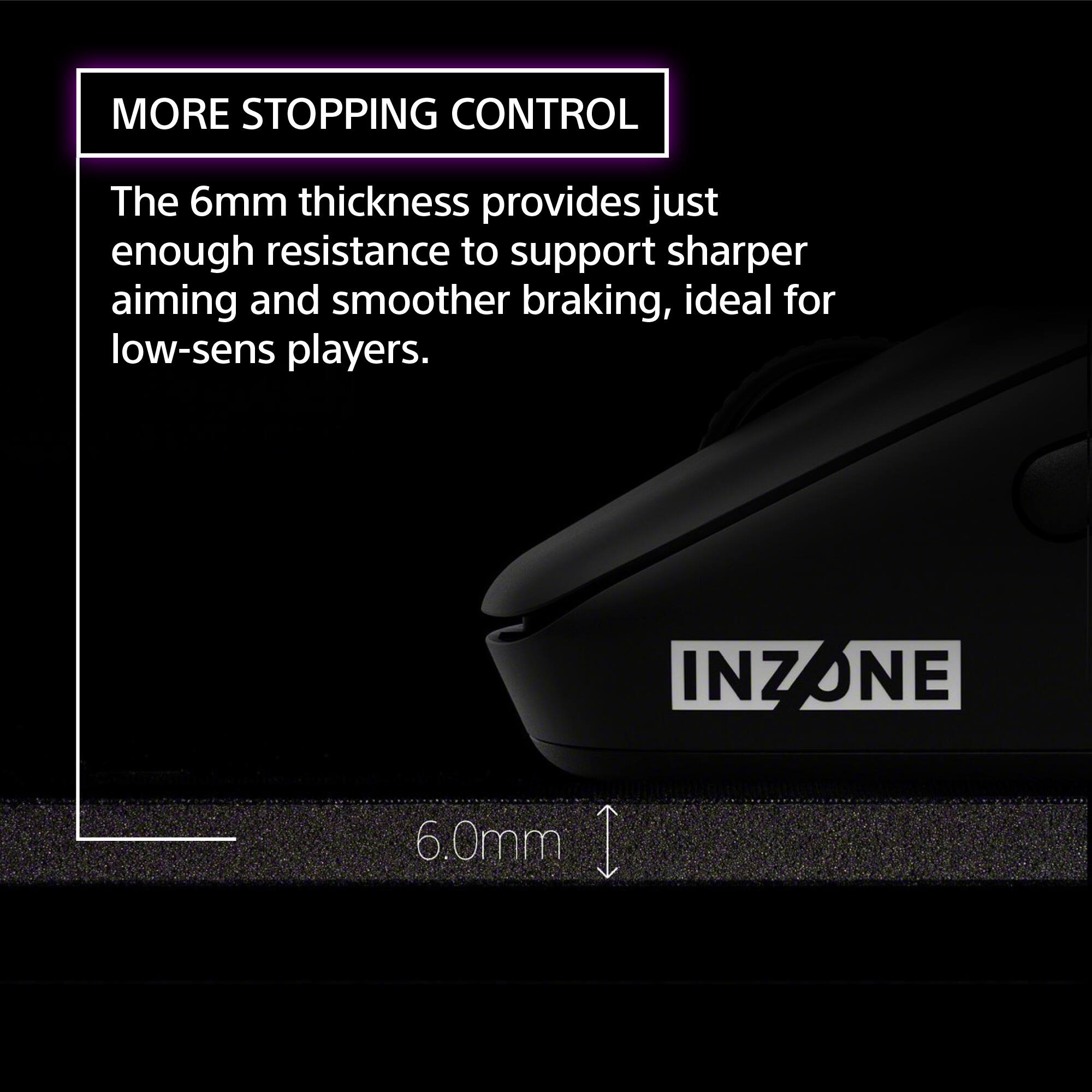 MORE STOPPING CONTROL

The 6mm thickness provides just enough resistance to support sharper aiming and smoother braking, ideal for low-sens players.

INZONE

6.0mm