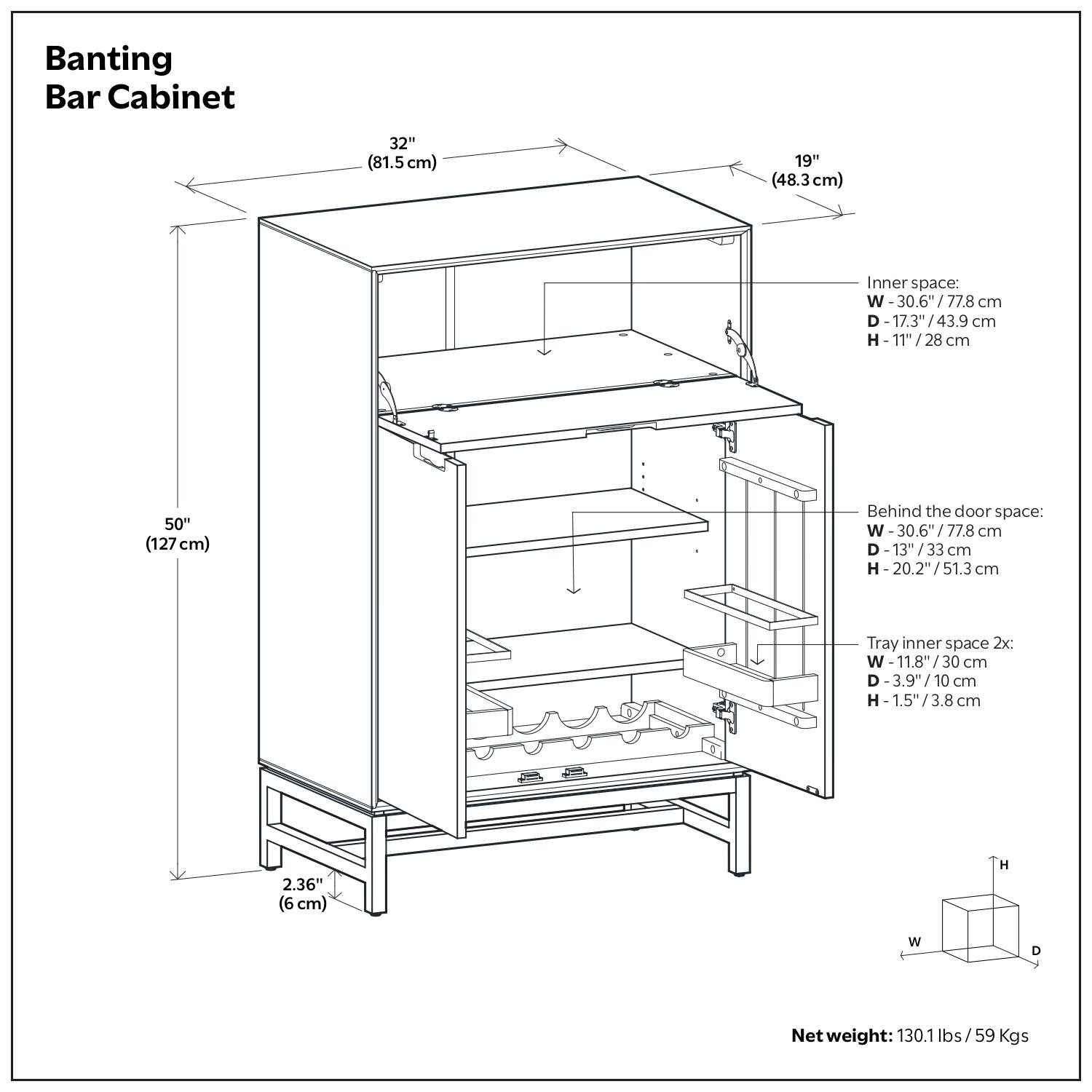 Banting Bar Cabinet

- Width: 32" (81.5 cm)
- Depth: 19" (48.3 cm)
- Height: 50" (127 cm)
- Clearance: 2.36" (6 cm)

Inner space:
- Width: 30.6" (77.8 cm)
- Depth: 17.3" (43.9 cm)
- Height: 11" (28 cm)

Behind the door space:
- Width: 30.6" (77.8 cm)
- Depth: 13" (33 cm)
- Height: 20.2" (51.3 cm)

Tray inner space 2x:
- Width: 11.8" (30 cm)
- Depth: 3.9" (10 cm)
- Height: 1.5" (3.8 cm)

Net weight: 130.1 lbs / 59 Kgs