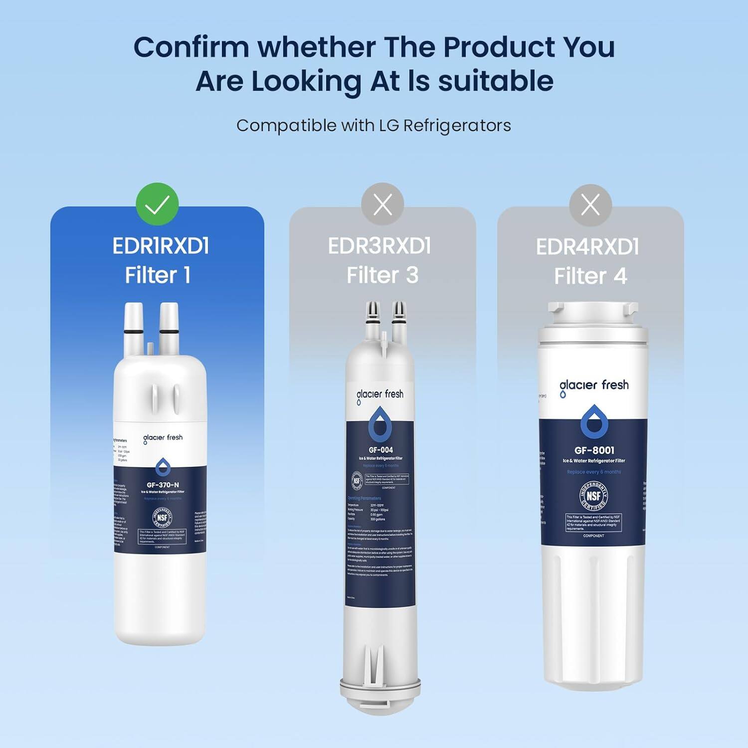Confirm whether The Product You Are Looking At Is suitable

Compatible with LG Refrigerators

EDR1RXD1 Filter 1

EDR3RXD1 Filter 3

EDR4RXD1 Filter 4

glacier fresh GF-370-N

glacier fresh GF-004

glacier fresh GF-8001