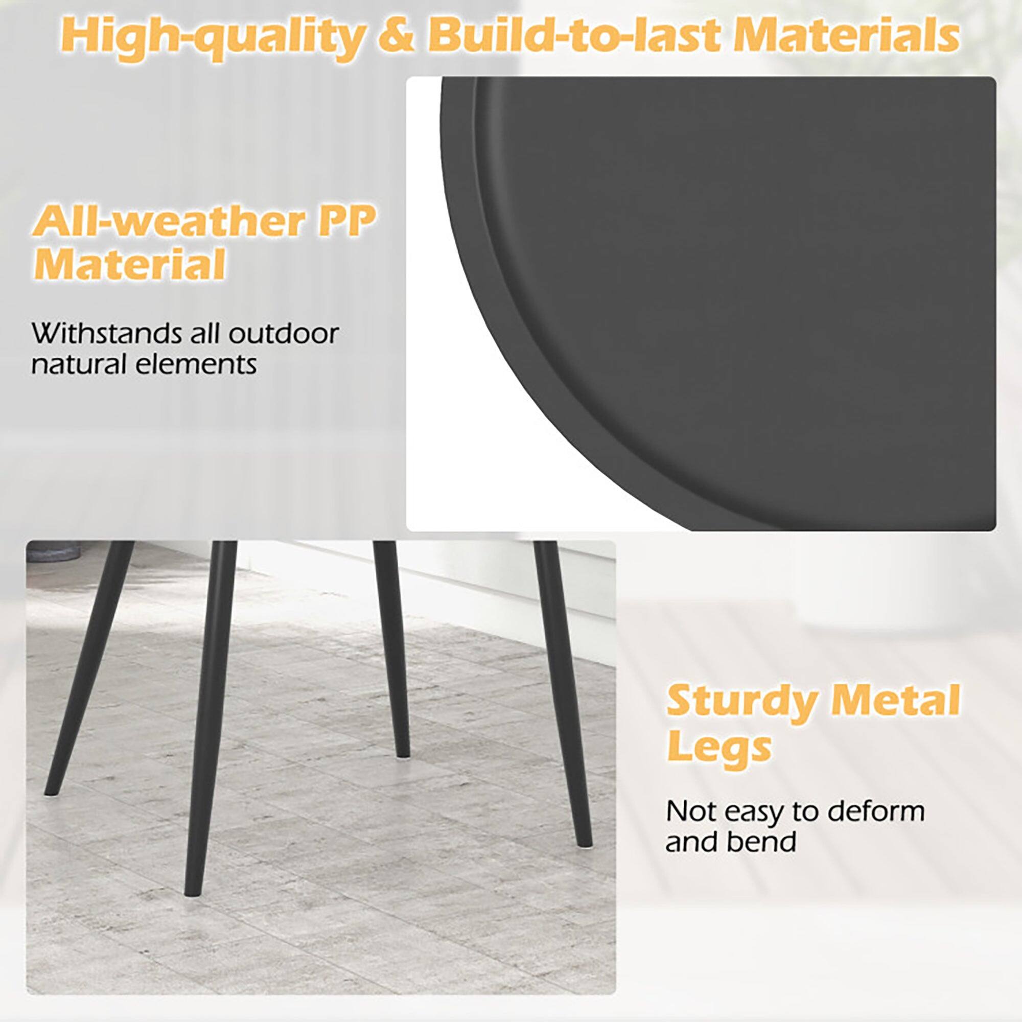 High-quality & Build-to-last Materials

All-weather PP Material  
Withstands all outdoor natural elements

Sturdy Metal Legs  
Not easy to deform and bend