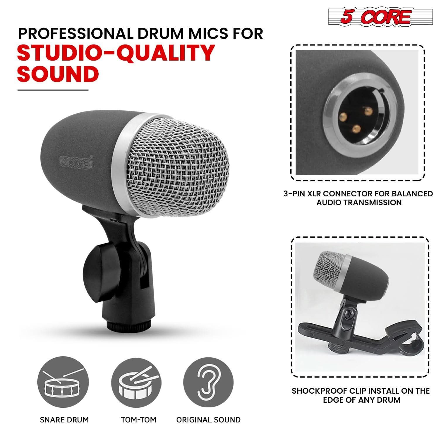 PROFESSIONAL DRUM MICS FOR  
STUDIO-QUALITY SOUND

5 CORE

3-PIN XLR CONNECTOR FOR BALANCED AUDIO TRANSMISSION

SHOCKPROOF CLIP INSTALL ON THE EDGE OF ANY DRUM

SNARE DRUM  
TOM-TOM  
ORIGINAL SOUND