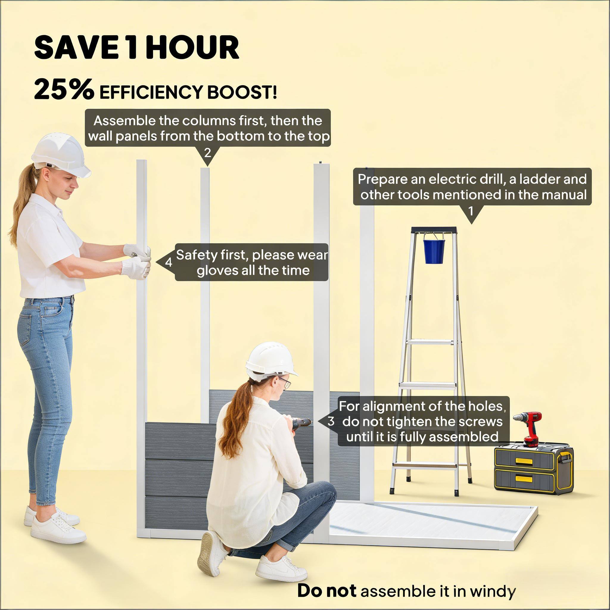 SAVE 1 HOUR  
25% EFFICIENCY BOOST!  

1. Assemble the columns first, then the wall panels from the bottom to the top.  
2. Prepare an electric drill, a ladder, and other tools mentioned in the manual.  
3. Safety first, please wear gloves all the time.  
4. For alignment of the holes, do not tighten the screws until it is fully assembled.  
5. Do not assemble it in windy weather.