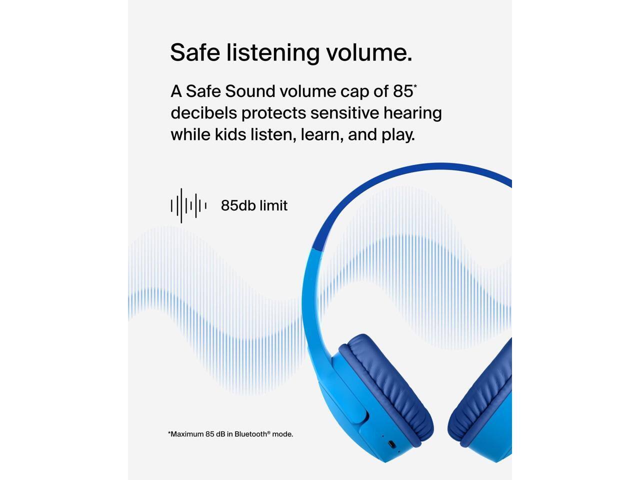 Safe listening volume.  
A Safe Sound volume cap of 85* decibels protects sensitive hearing while kids listen, learn, and play.  
85db limit  
*Maximum 85 dB in Bluetooth® mode.