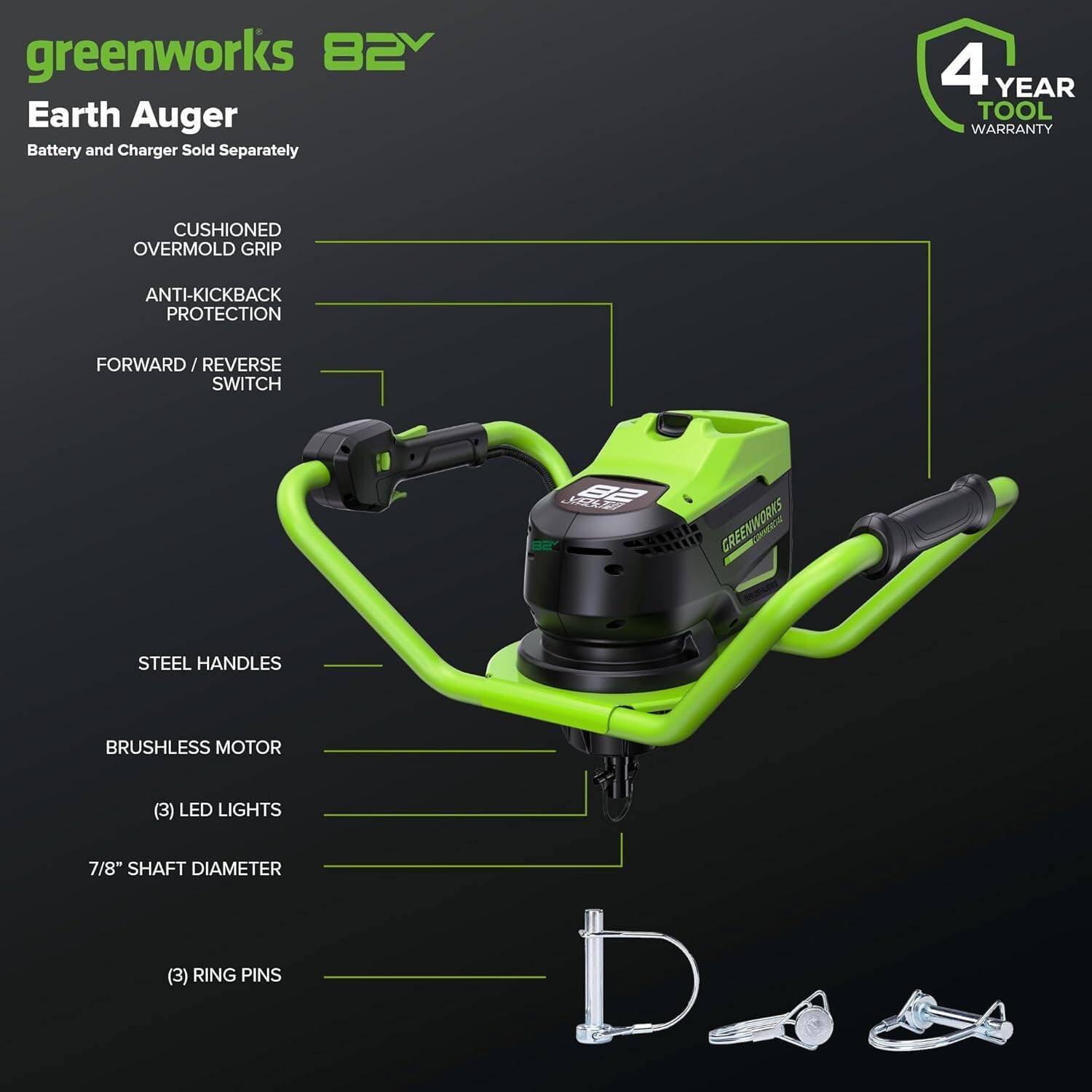 greenworks 82V Earth Auger  
Battery and Charger Sold Separately  

4 YEAR TOOL WARRANTY  

CUSHIONED OVERMOLD GRIP  
ANTI-KICKBACK PROTECTION  
FORWARD / REVERSE SWITCH  
STEEL HANDLES  
BRUSHLESS MOTOR  
(3) LED LIGHTS  
7/8" SHAFT DIAMETER  
(3) RING PINS