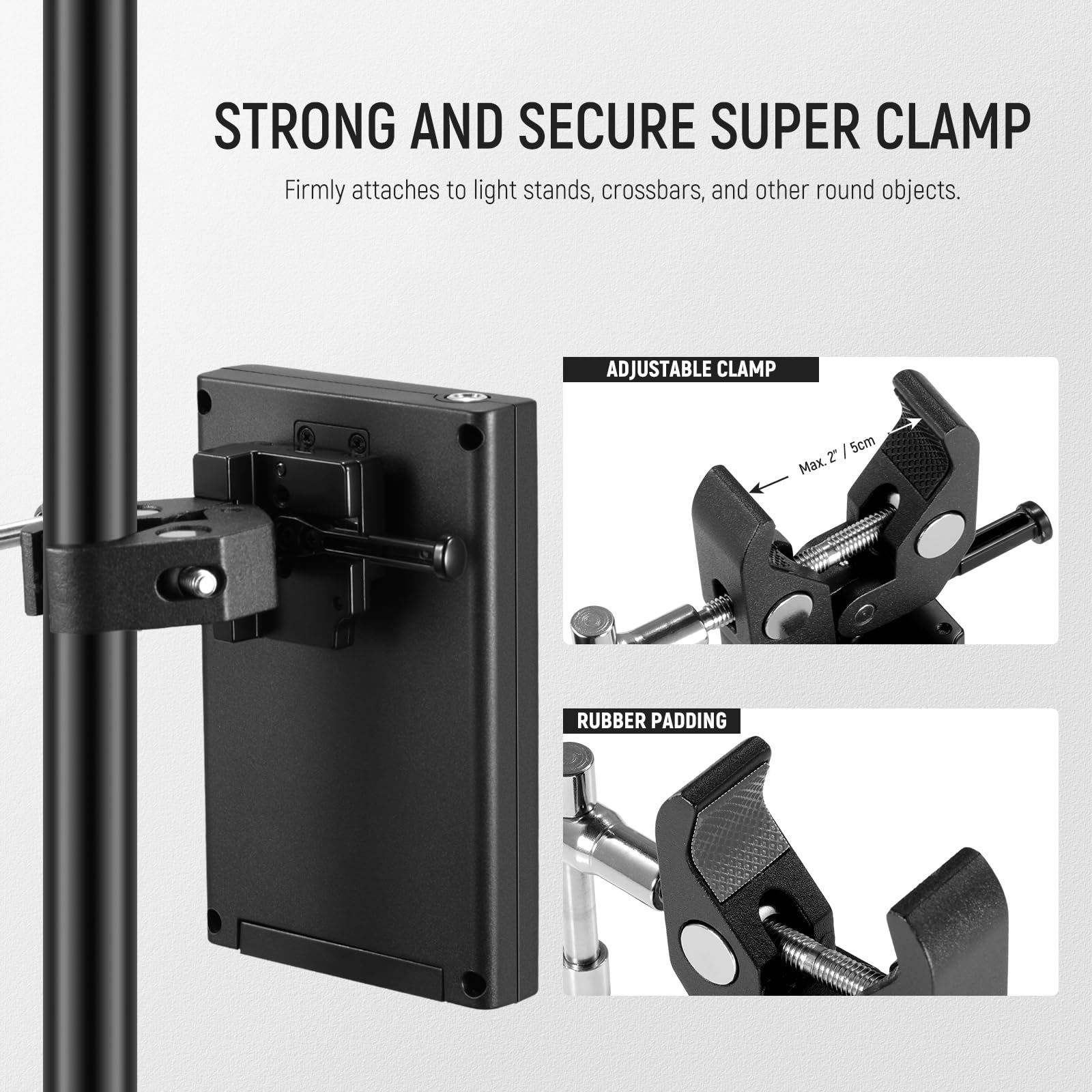 STRONG AND SECURE SUPER CLAMP  
Firmly attaches to light stands, crossbars, and other round objects.

ADJUSTABLE CLAMP  
Max. Ø 2.7 / 5cm

RUBBER PADDING